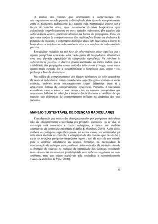 A análise dos fatores que determinam a sobrevivência dos
microrganismos no solo permite a distinção de dois tipos de comportamento
entre os patógenos radiculares: (a) aqueles cuja perpetuação ocorre sob a
forma de micélio ativo, quer parasitando diversos hospedeiros quer
colonizando saprofiticamente os mais variados substratos; (b) aqueles cuja
sobrevivência ocorre, preferencialmente, na forma de propágulos. Uma vez
que esses modos de comportamento têm implicações diretas na dinâmica do
potencial de inóculo, é importante distinguir duas sub-fases após a morte do
hospedeiro: a sub-fase de sobrevivência ativa e a sub-fase de sobrevivência
passiva.
   Um declive reduzido na sub-fase de sobrevivência ativa significa que o
agente patogênico apresenta uma vasta gama de hospedeiros alternativos
e/ou uma elevada capacidade de competição saprofítica. Na sub-fase de
sobrevivência passiva, o declive pouco acentuado da curva indica que a
viabilidade dos propágulos como unidades infecciosas é longa, tanto maior
quanto mais elevada for a suscetibilidade à fungistase que, como visto,
prolonga a fase de dormência.
   Na análise do comportamento dos fungos habitantes do solo causadores
de doenças radiculares, foram considerados aspectos gerais comuns a várias
espécies, embora esses microrganismos sejam diferentes entre si e
apresentem formas de comportamento específicas. Portanto, é necessário
considerar, caso a caso, o que ocorre com os agentes patogênicos que
apresentam hábitos de infecção e sobrevivência distintos e verificar de que
maneira tais diferenças de comportamento influem na dinâmica dos seus
inóculos.



MANEJO SUSTENTÁVEL DE DOENÇAS RADICULARES
    Considerando que muitas das doenças causadas por patógenos radiculares
não são eficientemente controladas por produtos químicos, ou se são, tal
estratégia está associada a riscos ecológicos, a busca por medidas
alternativas de controle é prioritária (Maffia & Mizubuti, 2001). Além disso,
embora um patógeno específico possa, em certos casos, ser controlado por
uma única medida de controle, a complexidade dos fatores que envolvem o
ciclo das relações patógeno-hospedeiro requer o uso de mais de um método
para o controle satisfatório da doença. Portanto, há necessidade da
concentração de esforços para combinar vários métodos de controle visando
a obtenção de sucesso na redução da intensidade das doenças, resultando
num alcance do máximo em produtividade sem reflexos negativos no meio
ambiente, mas que sejam aceitáveis pela sociedade e economicamente
viáveis (Zambolim & Vale, 2000).


                                                                          33
 