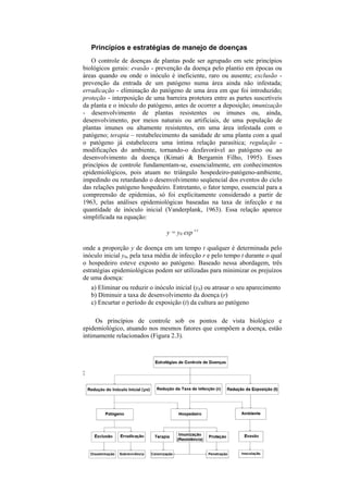 Princípios e estratégias de manejo de doenças
   O controle de doenças de plantas pode ser agrupado em sete princípios
biológicos gerais: evasão - prevenção da doença pelo plantio em épocas ou
áreas quando ou onde o inóculo é ineficiente, raro ou ausente; exclusão -
prevenção da entrada de um patógeno numa área ainda não infestada;
erradicação - eliminação do patógeno de uma área em que foi introduzido;
proteção - interposição de uma barreira protetora entre as partes suscetíveis
da planta e o inóculo do patógeno, antes de ocorrer a deposição; imunização
- desenvolvimento de plantas resistentes ou imunes ou, ainda,
desenvolvimento, por meios naturais ou artificiais, de uma população de
plantas imunes ou altamente resistentes, em uma área infestada com o
patógeno; terapia – restabelecimento da sanidade de uma planta com a qual
o patógeno já estabelecera uma íntima relação parasítica; regulação -
modificações do ambiente, tornando-o desfavorável ao patógeno ou ao
desenvolvimento da doença (Kimati & Bergamin Filho, 1995). Esses
princípios de controle fundamentam-se, essencialmente, em conhecimentos
epidemiológicos, pois atuam no triângulo hospedeiro-patógeno-ambiente,
impedindo ou retardando o desenvolvimento seqüencial dos eventos do ciclo
das relações patógeno hospedeiro. Entretanto, o fator tempo, essencial para a
compreensão de epidemias, só foi explicitamente considerado a partir de
1963, pelas análises epidemiológicas baseadas na taxa de infecção e na
quantidade de inóculo inicial (Vanderplank, 1963). Essa relação aparece
simplificada na equação:

                                  y = y0 exp r.t

onde a proporção y de doença em um tempo t qualquer é determinada pelo
inóculo inicial y0, pela taxa média de infecção r e pelo tempo t durante o qual
o hospedeiro esteve exposto ao patógeno. Baseado nessa abordagem, três
estratégias epidemiológicas podem ser utilizadas para minimizar os prejuízos
de uma doença:
     a) Eliminar ou reduzir o inóculo inicial (y0) ou atrasar o seu aparecimento
     b) Diminuir a taxa de desenvolvimento da doença (r)
     c) Encurtar o período de exposição (t) da cultura ao patógeno

     Os princípios de controle sob os pontos de vista biológico e
epidemiológico, atuando nos mesmos fatores que compõem a doença, estão
intimamente relacionados (Figura 2.3).




34
 