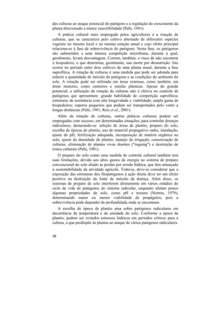 das culturas ao ataque potencial do patógeno e a regulação do crescimento da
planta direcionado a menor suscetibilidade (Palti, 1981).
    A prática cultural mais empregada pelos agricultores é a rotação de
culturas, que se caracteriza pelo cultivo alternado de diferentes espécies
vegetais no mesmo local e na mesma estação anual e cujo efeito principal
relaciona-se à fase de sobrevivência do patógeno. Nesta fase, os patógenos
são submetidos a uma intensa competição microbiana, durante a qual,
geralmente, levam desvantagem. Correm, também, o risco de não encontrar
o hospedeiro, o que determina, geralmente, sua morte por desnutrição. Isto
ocorre no período entre dois cultivos de uma planta anual, durante a fase
saprofítica. A rotação de culturas é uma medida que pode ser adotada para
reduzir a quantidade de inóculo do patógeno e as condições do ambiente do
solo. A rotação pode ser utilizada em áreas extensas, como também, em
áreas menores, como canteiros e estufas plásticas. Apesar do grande
potencial, a utilização da rotação de culturas não é efetiva no controle de
patógenos que apresentam: grande habilidade de competição saprofítica;
estruturas de resistência com alta longevidade e viabilidade; ampla gama de
hospedeiros; esporos pequenos que podem ser transportados pelo vento a
longas distâncias (Palti, 1981; Reis et al., 2001).
   Além da rotação de culturas, outras práticas culturais podem ser
empregadas com sucesso, em determinadas situações, para controlar doenças
radiculares, destacando-se: seleção de áreas de plantio, preparo do solo,
escolha de épocas de plantio, uso de material propagativo sadio, inundação,
ajuste do pH, fertilização adequada, incorporação de matéria orgânica no
solo, ajuste da densidade de plantio, manejo da irrigação, consorciação de
culturas, eliminação de plantas vivas doentes ("roguing") e destruição de
restos culturais (Palti, 1981).
    O preparo do solo como uma medida de controle cultural também tem
suas limitações, devido aos altos gastos de energia no sistema de preparo
convencional do solo aliado às perdas por erosão hídrica, que têm ameaçado
a sustentabilidade da atividade agrícola. Todavia, deve-se considerar que a
exposição das estruturas dos fitopatógenos à ação direta deve ter um efeito
positivo na destruição da fonte de inóculo da doença. Além disso, os
sistemas de preparo de solo interferem diretamente em vários estádios do
ciclo de vida de patógenos do sistema radicular, enquanto afetam pouco
algumas propriedades do solo, como pH e textura (Norton, 1979),
determinando maior ou menor viabilidade de propágulos, pois a
sobrevivência pode depender da profundidade onde se encontram.
   A escolha de época de plantio atua sobre patógenos radiculares em
decorrência da temperatura e da umidade do solo. Conforme a época de
plantio, podem ser evitados estresses hídricos em períodos críticos para a
cultura, o que predispõe às plantas ao ataque de vários patógenos radiculares.


38
 