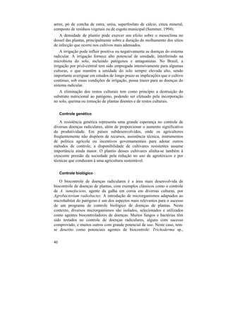 arroz, pó de concha de ostra, uréia, superfosfato de cálcio, cinza mineral,
composto de resíduos vegetais ou de esgoto municipal (Summer, 1994).
   A densidade de plantio pode exercer um efeito sobre o mesoclima no
dossel das plantas, principalmente sobre a duração do molhamento dos sítios
de infecção que ocorre nos cultivos mais adensados.
    A irrigação pode influir positiva ou negativamente as doenças do sistema
radicular. A irrigação fornece alto potencial de umidade, interferindo na
microbiota do solo, incluindo patógenos e antagonistas. No Brasil, a
irrigação por pivô-central tem sido empregada intensivamente para algumas
culturas, o que mantém a umidade do solo sempre elevada alto, sendo
importante averiguar em estudos de longo prazo as implicações que o cultivo
contínuo, sob essas condições de irrigação, possa trazer para as doenças do
sistema radicular.
   A eliminação dos restos culturais tem como princípio a destruição do
substrato nutricional ao patógeno, podendo ser efetuado pela incorporação
no solo, queima ou remoção de plantas doentes e de restos culturais.

     Controle genético

   A resistência genética representa uma grande esperança no controle de
diversas doenças radiculares, além de proporcionar o aumento significativo
da produtividade. Em países subdesenvolvidos, onde os agricultores
freqüentemente não dispõem de recursos, assistência técnica, instrumentos
de política agrícola ou incentivos governamentais para adotar outros
métodos de controle, a disponibilidade de cultivares resistentes assume
importância ainda maior. O plantio desses cultivares alinha-se também à
crescente pressão da sociedade pela redução no uso de agrotóxicos e por
técnicas que conduzam à uma agricultura sustentável.

     Controle biológico

   O biocontrole de doenças radiculares é a área mais desenvolvida de
biocontrole de doenças de plantas, com exemplos clássicos como o controle
de A. tumefaciens, agente da galha em coroa em diversas culturas, por
Agrobacterium radiobacter. A introdução de microrganismos adaptados ao
microhabitat do patógeno é um dos aspectos mais relevantes para o sucesso
de um programa de controle biológico de doenças de plantas. Neste
contexto, diversos microrganismos são isolados, selecionados e utilizados
como agentes biocontroladores de doenças. Muitos fungos e bactérias têm
sido testados no controle de doenças radiculares, alguns com sucesso
comprovado, e muitos outros com grande potencial de uso. Neste caso, tem-
se descrito como potenciais agentes de biocontrole: Trichoderma sp.,

40
 