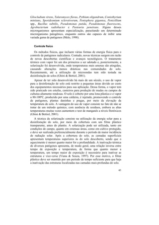 Gliocladium virens, Talaromyces flavus, Pythium oligandrum, Coniothyrium
minitans, Sporidesmium sclerotivorum, Peniophora gigantea, Penicillium
spp., Bacillus subtilis, Pseudomonas putida, Pseudomonas fluorescens,
Agrobacterium radiobacter e Pasteuria penetrans. Alguns desses
microrganismos apresentam especialização, parasitando um determinado
microrganismo patogênico, enquanto outros são capazes de inibir uma
variada gama de patógenos (Melo, 1998).

   Controle físico

   Os métodos físicos, que incluem várias formas de energia física para o
controle de patógenos radiculares. Contudo, novas técnicas surgem em razão
de novas descobertas científicas e avanços tecnológicos. O tratamento
térmico com vapor foi um dos primeiros a ser adotado e, posteriormente, a
solarização foi desenvolvida, onde temperaturas mais amenas são atingidas,
causando alterações menos drásticas nas comunidades do solo.
Recentemente, até a utilização de microondas tem sido testada na
desinfestação de solos (Ghini & Bettiol, 2001).
    Apesar de ter sido desenvolvido há mais de um século, o uso de vapor
para a desinfestação de solo está restrito a pequenas áreas devido ao custo
dos equipamentos necessários para sua aplicação. Dessa forma, o vapor tem
sido praticado em estufas, canteiros para produção de mudas ou campos de
culturas altamente rendosas. O solo é coberto por uma lona plástica e o vapor
a 80-100ºC, produzido por uma caldeira, é injetado, promovendo o controle
de patógenos, plantas daninhas e pragas, por meio da elevação da
temperatura do solo. A vantagem do uso de vapor consiste no fato de não se
tratar de um método químico, com ausência de resíduos, embora as altas
temperaturas muitas vezes aumentem o teor de manganês a níveis fitotóxicos
(Ghini & Bettiol, 2001).
    A técnica da solarização consiste na utilização da energia solar para a
desinfestação do solo, por meio da cobertura com um filme plástico
transparente, antes do plantio. A solarização pode ser utilizada, tanto em
condições de campo, quanto em extensas áreas, como em cultivo protegido,
e deve ser realizada preferencialmente durante o período de maior incidência
de radiação solar. Após a cobertura do solo, as camadas superficiais
apresentam temperaturas superiores às do solo descoberto, sendo que o
aquecimento é menor quanto maior for a profundidade. A inativação térmica
de diversos patógenos apresenta, de modo geral, uma relação inversa entre
tempo de exposição e temperatura, de forma que quanto menor a
temperatura, um tempo maior de exposição é necessário para inativar as
estruturas e vice-versa (Viana & Souza, 1997). Por esse motivo, o filme
plástico deve ser mantido por um período de tempo suficiente para que haja
a inativação das estruturas localizadas nas camadas mais profundas do solo.

                                                                          41
 