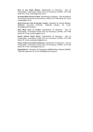 ROSA DE LIMA RAMOS MARIANO. Departamento de Agronomia - Área de
Fitossanidade, Universidade Federal Rural de Pernambuco (UFRPE), 52171-900
Recife, PE. E-mail: rmariano@truenet.com.br.
SAYONARA MARIA PAULINO DE ASSIS. Departamento de Biologia – Área de Botânica,
Universidade Federal Rural de Pernambuco (UFRPE), 52171-900 Recife, PE. E-mail:
smpassis@uol.com.br.
SELMA CAVALCANTI CRUZ DE HOLANDA TAVARES. Laboratório de Controle Biológico,
EMBRAPA     Semi-Árido   (CPATSA),  13820-000    Petrolina,   PE.    E-mail:
selmaht@cpatsa.embrapa.br.
SÔNIA MARIA ALVES DE OLIVEIRA. Departamento de Agronomia - Área de
Fitossanidade, Universidade Federal Rural de Pernambuco (UFRPE), 52171-900
Recife, PE. E-mail: smaoliveira@bol.com.br.
SUZANA ALENCAR FREIRE DANTAS. Departamento de Agronomia - Área de
Fitossanidade, Universidade Federal Rural de Pernambuco (UFRPE), 52171-900
Recife, PE. E-mail: suzanaalencar@globo.com.
VIVIANE JUREMA LOPES BORGES RODRIGUES. Departamento de Agronomia - Área de
Fitossanidade, Universidade Federal Rural de Pernambuco (UFRPE), 52171-900
Recife, PE. E-mail: vivianeju@hotmail.com.
WAGNER BETTIOL. Laboratório de Fitopatologia, EMBRAPA Meio Ambiente (CNPMA),
13820-000 Jaguariúna, SP. E-mail: bettiol@cnpma.embrapa.br.
 