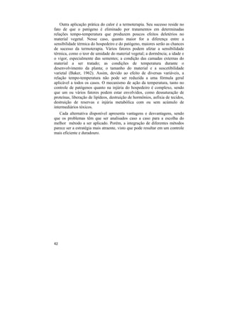 Outra aplicação prática do calor é a termoterapia. Seu sucesso reside no
fato de que o patógeno é eliminado por tratamentos em determinadas
relações tempo-temperatura que produzem poucos efeitos deletérios no
material vegetal. Nesse caso, quanto maior for a diferença entre a
sensibilidade térmica do hospedeiro e do patógeno, maiores serão as chances
de sucesso da termoterapia. Vários fatores podem afetar a sensibilidade
térmica, como o teor de umidade do material vegetal; a dormência; a idade e
o vigor, especialmente das sementes; a condição das camadas externas do
material a ser tratado; as condições de temperatura durante o
desenvolvimento da planta; o tamanho do material e a suscetibilidade
varietal (Baker, 1962). Assim, devido ao efeito de diversas variáveis, a
relação tempo-temperatura não pode ser reduzida a uma fórmula geral
aplicável a todos os casos. O mecanismo de ação da temperatura, tanto no
controle de patógenos quanto na injúria do hospedeiro é complexo, sendo
que um ou vários fatores podem estar envolvidos, como desnaturação de
proteínas, liberação de lipídeos, destruição de hormônios, asfixia de tecidos,
destruição de reservas e injúria metabólica com ou sem acúmulo de
intermediários tóxicos.
   Cada alternativa disponível apresenta vantagens e desvantagens, sendo
que os problemas têm que ser analisados caso a caso para a escolha do
melhor método a ser aplicado. Porém, a integração de diferentes métodos
parece ser a estratégia mais atraente, visto que pode resultar em um controle
mais eficiente e duradouro.




42
 