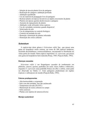 -   Seleção de área de plantio livre do patógeno
-   Realização de calagem e adubação profunda
-   Adubação equilibrada
-   Uso de material de propagação livre do patógeno
-   Realizar plantio em épocas favoráveis ao rápido crescimento da planta
-   Plantios em épocas quentes desfavorecem o patógeno
-   Aumento do espaçamento de plantio
-   Adubação verde utilizando várias espécies
-   Uso de variedades resistentes quando disponível
-   Solarização do solo
-   Uso de antagonistas no controle biológico
-   Controle da umidade do solo
-   Remoção e destruição de plantas infectadas
-   Destruição dos restos culturais


Sclerotium
   A espécie-tipo deste gênero é Sclerotium rolfsii Sac., que possui uma
gama de hospedeiro muito extensa, em torno de 500 espécies botânicas,
incluindo dicotiledôneas e monocotiledôneas, encontrando-se distribuída em
várias partes do mundo. Outra espécie importante é S. cepivorum, que possui
uma gama de hospedeiros bem reduzida (Punja, 1985; Punja & Rahe, 1992).

Doenças causadas

   Sclerotium rolfsii é um fitopatógeno causador de tombamento em
plântulas, cancros, queima, podridões em caule, raízes, bulbos e tubérculos,
enquanto S. cepivorum causa podridão branca em alho e cebola, como pode
ser observado na Tabela 2.1. Estes patógenos predominam em regiões
tropicais e subtropicais do mundo (Punja & Rahe, 1992).

Fatores predisponentes
- Alta luminosidade e oxigenação
- Solo com alta umidade, mas não encharcado
- Temperatura elevada (20-36oC)
- Manutenção de restos culturais no campo
- Solos arenosos
- Plantas com injúrias de natureza diversa

Manejo sustentável



                                                                            47
 