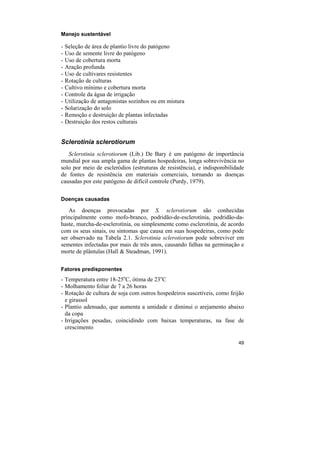Manejo sustentável

-   Seleção de área de plantio livre do patógeno
-   Uso de semente livre do patógeno
-   Uso de cobertura morta
-   Aração profunda
-   Uso de cultivares resistentes
-   Rotação de culturas
-   Cultivo mínimo e cobertura morta
-   Controle da água de irrigação
-   Utilização de antagonistas sozinhos ou em mistura
-   Solarização do solo
-   Remoção e destruição de plantas infectadas
-   Destruição dos restos culturais


Sclerotinia sclerotiorum
   Sclerotinia sclerotiorum (Lib.) De Bary é um patógeno de importância
mundial por sua ampla gama de plantas hospedeiras, longa sobrevivência no
solo por meio de escleródios (estruturas de resistência), e indisponibilidade
de fontes de resistência em materiais comerciais, tornando as doenças
causadas por este patógeno de difícil controle (Purdy, 1979).

Doenças causadas

   As doenças provocadas por S. sclerotiorum são conhecidas
principalmente como mofo-branco, podridão-de-esclerotínia, podridão-da-
haste, murcha-de-esclerotínia, ou simplesmente como esclerotínia, de acordo
com os seus sinais, ou sintomas que causa em suas hospedeiras, como pode
ser observado na Tabela 2.1. Sclerotinia sclerotiorum pode sobreviver em
sementes infectadas por mais de três anos, causando falhas na germinação e
morte de plântulas (Hall & Steadman, 1991).

Fatores predisponentes
- Temperatura entre 18-25oC, ótima de 23oC
- Molhamento foliar de 7 a 26 horas
- Rotação de cultura de soja com outros hospedeiros suscetíveis, como feijão
  e girassol
- Plantio adensado, que aumenta a umidade e diminui o arejamento abaixo
  da copa
- Irrigações pesadas, coincidindo com baixas temperaturas, na fase de
  crescimento

                                                                          49
 