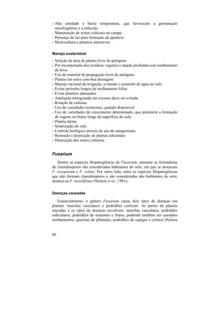 - Alta umidade e baixa temperatura, que favorecem a germinação
  miceliogênica e a infecção
- Manutenção de restos culturais no campo
- Presença de luz para formação de apotécio
- Monocultura e plantios intensivos

Manejo sustentável
- Seleção de área de plantio livre do patógeno
- Pré-incorporação dos residuos vegetais e aração profunda com tombamento
  da leiva
- Uso de material de propagação livre do patógeno
- Plantio em solos com boa drenagem
- Manejo racional da irrigação, evitando o acúmulo de água no solo
- Evitar períodos longos de molhamento foliar
- Evitar plantios adensados
- Adubação nitrogenada em excesso deve ser evitada
- Rotação de culturas
- Uso de variedades resistentes, quando disponível
- Uso de variedades de crescimento determinado, que permitem a formação
  de vagens ou frutos longe da superfície do solo
- Plantio direto
- Solarização do solo
- Controle biológico através do uso de antagonistas
- Remoção e destruição de plantas infectadas
- Destruição dos restos culturais


Fusarium
   Dentre as espécies fitopatogênicas de Fusarium, somente as formadoras
de clamidosporos são consideradas habitantes do solo, em que se destacam
F. oxysporum e F. solani. Por outro lado, entre as espécies fitopatogênicas
que não formam clamidosporos e são consideradas não habitantes do solo,
destaca-se F. monilifome (Nelson et al., 1981).

Doenças causadas

   Essencialmente, o gênero Fusarium causa dois tipos de doenças em
plantas: murchas vasculares e podridões corticais. As partes de plantas
atacadas e os tipos de doenças envolvem: murchas vasculares, podridões
radiculares, podridões de sementes e frutos, podendo também ser causados
tombamentos, queimas de plântulas, podridões de espigas e colmos (Nelson


50
 
