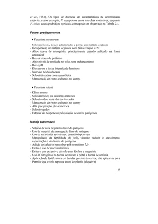 et al., 1981). Os tipos de doenças são característicos de determinadas
espécies, como exemplo, F. oxysporum causa murchas vasculares, enquanto
F. solani causa podridões corticais, como pode ser observado na Tabela 2.1.

Fatores predisponentes

    • Fusarium oxysporum
- Solos arenosos, pouco estruturados e pobres em matéria orgânica
- Incorporação de matéria orgânica com baixa relação C/N
- Altos teores de nitrogênio, principalmente quando aplicado na forma
  amoniacal
- Baixos teores de potássio
- Altos níveis de umidade no solo, sem encharcamento
- Baixo pH
- Dias curtos e baixa intensidade luminosa
- Nutrição desbalanceada
- Solos infestados com nematóides
- Manutenção de restos culturais no campo

    • Fusarium solani
-   Clima ameno
-   Solos arenosos ou calcáreo-arenosos
-   Solos úmidos, mas não encharcados
-   Manutenção de restos culturais no campo
-   Alta precipitação pluviométrica
-   Solos irrigados
-   Estresse do hospedeiro pelo ataque de outros patógenos

Manejo sustentável

-   Seleção de área de plantio livre do patógeno
-   Uso de material de propagação livre do patógeno
-   Uso de variedades resistentes, quando disponíveis
-   Manipulação da fertilidade do solo, visando reduzir o crescimento,
    esporulação e virulência do patógeno
-   Adição de calcário para obter pH no mínimo 7,0
-   Evitar o uso de micronutrientes
-   Evitar o uso excessivo de solo com fósforo e magnésio
-   Uso de nitrogênio na forma de nitrato e evitar a forma de amônia
-   Aplicação de fertilizantes em bandas próximo às raízes, não aplicar na cova
-   Permitir que o solo repouse antes do plantio (alqueive)

                                                                            51
 