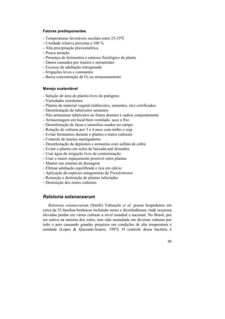 Fatores predisponentes
-   Temperaturas favoráveis oscilam entre 25-35ºC
-   Umidade relativa próxima a 100 %
-   Alta precipitação pluviométrica
-   Pouca aeração
-   Presença de ferimentos e estresse fisiológico da planta
-   Danos causados por insetos e nematóides
-   Excesso de adubação nitrogenada
-   Irrigações leves e constantes
-   Baixa concentração de O2 no armazenamento

Manejo sustentável
-   Seleção de área de plantio livre do patógeno
-   Variedades resistentes
-   Plantio de material vegetal (tubérculos, sementes, etc) certificados
-   Desinfestação de tubérculos sementes
-   Não armazenar tubérculos ou frutos doentes e sadios conjuntamente
-   Armazenagem em local bem ventilado, seco e frio
-   Desinfestação de facas e utensílios usados no campo
-   Rotação de culturas por 3 a 4 anos com milho e soja
-   Evitar ferimentos durante o plantio e tratos culturais
-   Controle de insetos mastigadores
-   Desinfestação de depósitos e armazéns com sulfato de cobre
-   Evitar o plantio em solos de baixada mal drenados
-   Usar água de irrigação livre de contaminação
-   Usar o maior espaçamento possível entre plantas
-   Manter um sistema de drenagem
-   Efetuar adubação equilibrada e rica em cálcio
-   Aplicação de espécies antagonistas de Pseudomonas
-   Remoção e destruição de plantas infectadas
-   Destruição dos restos culturais


Ralstonia solanacearum
   Ralstonia solanacearum (Smith) Yabuuchi et al. possui hospedeiros em
cerca de 53 famílias botânicas incluindo mono e dicotiledôneas, onde ocasiona
elevadas perdas em várias culturas a nível mundial e nacional. No Brasil, por
ser nativa na maioria dos solos, tem sido assinalada em diversas culturas por
todo o país causando grandes prejuízos em condições de alta temperatura e
umidade (Lopes & Quezado-Soares, 1997). O controle dessa bactéria é

                                                                           55
 
