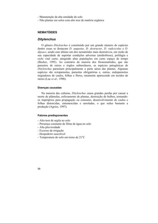 - Manutenção da alta umidade do solo
- Não plantar em solos com alto teor de matéria orgânica



NEMATÓIDES

Ditylenchus
    O gênero Ditylenchus é constituído por um grande número de espécies
dentre essas se destacam D. angustus, D. destructor, D. radicicolus e D.
dipsaci, sendo este último um dos nematóides mais destrutivos, em razão de
sua capacidade de suportar condições adversas (anidrobiose), polifagia e
ciclo vital curto, atingindo altas populações em curto espaço de tempo
(Becker, 1995). Ao contrário da maioria dos fitonematóides, que são
parasitos de raízes e órgãos subterrâneos, as espécies patogênicas de
Ditylenchus parasitam principalmente a parte aérea das plantas. Algumas
espécies são ectoparasitas, parasitas obrigatórias e, outras, endoparasitos
migradores de caules, folhas e flores, raramente aparecendo em tecidos de
raízes (Luc et al., 1990).

Doenças causadas

   Na maioria das culturas, Ditylenchus causa grandes perdas por causar a
morte de plântulas, enfezamento de plantas, destruição de bulbos, tornando-
os impróprios para propagação ou consumo, desenvolvimento de caules e
folhas distorcidas, entumescidas e enroladas, o que reduz bastante a
produção (Agrios, 1997).

Fatores predisponentes
-   Alto teor de argila no solo
-   Presença constante de filme de água no solo
-   Alta pluviosidade
-   Excesso de irrigação
-   Hospedeiro suscetível
-   Temperatura do solo em torno de 21oC




58
 