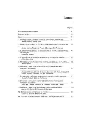 ÍNDICE


                                                                                                           Página

EDITORES E COLABORADORES ..........................…......................................                     III

APRESENTAÇÃO ..............................................…......................................             VII

ÍNDICE .....................................................................................................   IX

1. PROTEÇÃO DE PLANTAS EM SISTEMAS AGRÍCOLAS ALTERNATIVOS .............                                        1
       Wagner Bettiol & Raquel Ghini

 2. MANEJO SUSTENTÁVEL DE DOENÇAS RADICULARES EM SOLOS TROPICAIS                                               15
...
       Sami J. Michereff, Luiz A.M. Peruch & Domingos E.G.T. Andrade

3. BACTÉRIAS PROMOTORAS DE CRESCIMENTO DE PLANTAS E BIOCONTROLE                                                71
   DE DOENÇAS .................………………..............................……….........
       Elineide B. Silveira

4. UTILIZAÇÃO DE MICRORRIZAS NO MANEJO DE DOENÇAS DE PLANTAS .......... 101
       Delson Laranjeira

5. MÉTODOS ALTERNATIVOS PARA O CONTROLE DE DOENÇAS DE PLANTAS ..... 123
       Wagner Bettiol

6. DIAGNOSE E MANEJO DE FITOBACTERIOSES DE IMPORTÂNCIA NO
    NORDESTE BRASILEIRO                                                                                        141
    .........................................................................................
       Rosa L.R. Mariano, Elineide B. Silveira, Sayonara M.P. Assis, Andréa M.A.
       Gomes, Idjane S. Oliveira & Ana R.P. Nascimento
7. ESTRATÉGIAS E MÉTODOS APLICADOS AO CONTROLE DE FITOVIROSES ....... 171
       Genira P. Andrade & Gilvan Pio-Ribeiro

8. DIAGNOSE E MANEJO DE DOENÇAS DAS FRUTEIRAS TROPICAIS NO
   NORDESTE BRASILEIRO .........................................................................               183
       Sônia M.A. Oliveira, Selma S.C.H. Tavares & Suzana A.F. Dantas

9. DIAGNOSE E MANEJO DE DOENÇAS EM CULTIVOS HIDROPÔNICOS ............... 225
       Andréa M.A. Gomes & Viviane J.L.B. Rodrigues

10. BIOTECNOLOGIA E PROTEÇÃO DE PLANTAS .............................................                          243
       Luciane V. Resende & Mairon M. Silva

11. DESAFIOS DA BIOTECNOLOGIA APLICADA À PROTEÇÃO DE PLANTAS ........... 273
 
