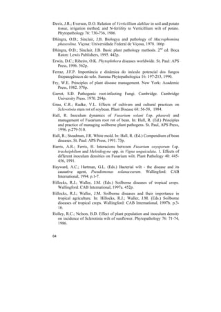 Davis, J.R.; Everson, D.O. Relation of Verticillium dahliae in soil and potato
  tissue, irrigation method, and N-fertility to Verticillium wilt of potato.
  Phytopathology 76: 730-736, 1986.
Dhingra, O.D.; Sinclair, J.B. Biologya and pathology of Macrophomina
  phaseolina. Viçosa: Universidade Federal de Viçosa, 1978. 166p
Dhingra, O.D.; Sinclair, J.B. Basic plant pathology methods. 2nd ed. Boca
  Raton: Lewis Publishers, 1995. 442p.
Erwin, D.C.; Ribeiro, O.K. Phytophthora diseases worldwide. St. Paul: APS
  Press, 1996. 562p.
Ferraz, J.F.P. Importância e dinâmica do inóculo potencial dos fungos
   fitopatogênicos do solo. Summa Phytopathologica 16: 197-213, 1990.
Fry, W.E. Principles of plant disease management. New York: Academic
   Press, 1982. 378p.
Garret, S.D. Pathogenic root-infecting Fungi. Cambridge. Cambridge
  University Press. 1970. 294p.
Grau, C.R.; Radke, V.L. Effects of cultivars and cultural practices on
   Sclerotinia stem rot of soybean. Plant Disease 68: 56-58, 1984.
Hall, R. Inoculum dynamics of Fusarium solani f.sp. phaseoli and
  management of Fusarium root rot of bean. In: Hall, R. (Ed.) Principles
  and practice of managing soilborne plant pathogens. St. Paul, APS Press,
  1996. p.279-310.
Hall, R.; Steadman, J.R. White mold. In: Hall, R. (Ed.) Compendium of bean
  diseases. St. Paul: APS Press, 1991. 73p.
Harris, A.R.; Ferris, H. Interacions between Fusarium oxysporum f.sp.
  tracheiphilum and Meloidogyne spp. in Vigna unguiculata. 1. Effects of
  different inoculum densities on Fusarium wilt. Plant Pathology 40: 445-
  456, 1991.
Hayward, A.C.; Hartman, G.L. (Eds.) Bacterial wilt - the disease and its
  causative agent, Pseudomonas solanacearum. Wallingford: CAB
  International, 1994. p.1-7.
Hillocks, R.J.; Waller, J.M. (Eds.) Soilborne diseases of tropical crops.
   Wallingford: CAB International, 1997a. 452p.
Hillocks, R.J.; Waller, J.M. Soilborne diseases and their importance in
   tropical agriculture. In: Hillocks, R.J.; Waller, J.M. (Eds.) Soilborne
   diseases of tropical crops. Wallingford: CAB International, 1997b. p.3-
   16.
Holley, R.C.; Nelson, B.D. Effect of plant population and inoculum density
  on incidence of Sclerotinia wilt of sunflower. Phytopathology 76: 71-74,
  1986.


64
 