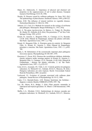 Höper, H.; Alabouvette, C. Importance of physical and chemical soil
  properties in the suppressiveness of soil to plant diseases. European
  Journal of Soil Biology 32:41-58, 1996.
Hornby, D. Diseases caused by soilborne pathogens. In: Jones, D.G. (Ed.)
  The epidemiology of plant diseases. Dordrecht: Kluwer, 1998. p.308-322.
Huber, D.M. The influence of mineral nutrition on vegetable diseases.
  Horticultura Brasileira 12: 206-214, 1994.
Johnson, L.F.; Curl, E.A. Methods for research on the ecology of soil-borne
   plat pathogens. Minneapolis: Burges Publishing Co., 1972. 247p.
Kerr, A. The genus Agrobacterium. In: Balows, A., Toüper, H., Dworkin,
  M., Harder, W.; Schleifer, K.H. (Eds.) The procariotes. 2nd ed. New York.
  Springer-Verlag, 1992. p.2214.
Kimati, H.; Amorim, L.; Bergamin Filho, A.; Camargo, L.E.A.; Rezende,
  J.A.M. (Eds.) Manual de fitopatologia: doenças das plantas cultivadas.
  São Paulo: Agronômica Ceres, 1997. v.2, 774p.
Kimati, H.; Bergamin Filho, A. Princípios gerais de controle. In: Bergamin
  Filho, A.; Kimati, H.; Amorim, L. (Eds.) Manual de fitopatologia:
  princípios e conceitos. São Paulo: Agronômica Ceres, 1995. v.1, p.692-
  709.
Kohn, L. M. Delimitation of the economically important plant pathogenic
  Sclerotinia species. Phytopathology 69: 881-887, 1979.
Kurozawa, C.; Pavan, M.A. Doenças das cucurbitáceas (abóbora, abobrinha,
  chuchu, melancia, melão, moranga, pepino). In: Kimati, H.; Amorim, L.;
  Bergamin Filho, A., Camargo, L.E.A., Rezende, J.A.M. (Eds.) Manual de
  Fitopatologia - doenças das plantas cultivadas, 2. ed. São Paulo:
  Agronômica Ceres, 1997. v.2, p.325-337.
Lima, G.S.A.; Assunção, I.P.; Valle, L.A.C. Controle genético de patógenos
   radiculares. In: Michereff, S.J.; Andrade, D.E.G.T.; Menezes, M. (Eds.)
   Patógenos radiculares em solos tropicais. Recife: Universidade Federal
   Rural de Pernambuco, 2001. (no prelo)
Lockwood, J.L. Evolution of concepts associated with soilborne plant
  pathogens. Annual Review of Phytopathology 26: 93-12, 1988.
Lopes, C.A.; Quezado-Soares, A.M. Doenças bacterianas das hortaliças -
  diagnose e controle. Brasília: EMBRAPA-CNPH, 1997. 70p.
Luc, M.; Sikora, R.A.; Bridge, J. (Eds.) Plant parasitic nematodes in
  subtropical and tropical agriculture. St. Alban's: CAB International, 1990.
  629p.
Maffia, L.A.; Mizubuti, E.S.G. Epidemiologia de doenças causadas por
  patógenos radiculares. In: Michereff, S.J.; Andrade, D.E.G.T.; Menezes,


                                                                          65
 