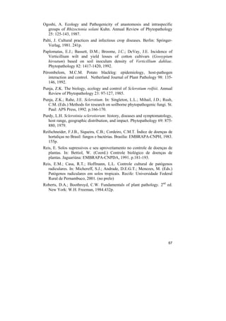 Ogoshi, A. Ecology and Pathogenicity of anastomosis and intraspecífic
  groups of Rhizoctonia solani Kuhn. Annual Review of Phytopathology
  25: 125-143, 1987.
Palti, J. Cultural practices and infectious crop diseases. Berlin: Springer-
   Verlag, 1981. 241p.
Paplomatas, E.J.; Bassett, D.M.; Broome, J.C.; DeVay, J.E. Incidence of
   Verticillium wilt and yield losses of cotton cultivars (Gossypium
   hirsutum) based on soil inoculum density of Verticillium dahliae.
   Phytopathology 82: 1417-1420, 1992.
Pérombelom, M.C.M. Potato blackleg: epidemiology, host-pathogen
   interaction and control. Netherland Journal of Plant Pathology 98: 135-
   146, 1992.
Punja, Z.K. The biology, ecology and control of Sclerotium rolfsii. Annual
  Review of Phytopathology 23: 97-127, 1985.
Punja, Z.K.; Rahe, J.E. Sclerotium. In: Singleton, L.L.; Mihail, J.D.; Rush,
  C.M. (Eds.) Methods for research on soilborne phytopathogenic fungi. St.
  Paul: APS Press, 1992. p.166-170.
Purdy, L.H. Sclerotinia sclerotiorum: history, diseases and symptomatology,
   host range, geographic distribution, and impact. Phytopathology 69: 875-
   880, 1979.
Reifschneider, F.J.B., Siqueira, C.B.; Cordeiro, C.M.T. Índice de doenças de
   hortaliças no Brasil: fungos e bactérias. Brasília: EMBRAPA-CNPH, 1983.
   155p.
Reis, E. Solos supressivos e seu aproveitamento no controle de doenças de
   plantas. In: Bettiol, W. (Coord.) Controle biológico de doenças de
   plantas. Jaguariúna: EMBRAPA-CNPDA, 1991. p.181-193.
Reis, E.M.; Casa, R.T.; Hoffmann, L.L. Controle cultural de patógenos
   radiculares. In: Michereff, S.J.; Andrade, D.E.G.T.; Menezes, M. (Eds.)
   Patógenos radiculares em solos tropicais. Recife: Universidade Federal
   Rural de Pernambuco, 2001. (no prelo)
Roberts, D.A.; Boothroyd, C.W. Fundamentals of plant pathology. 2nd ed.
  New York: W.H. Freeman, 1984.432p.




                                                                         67
 