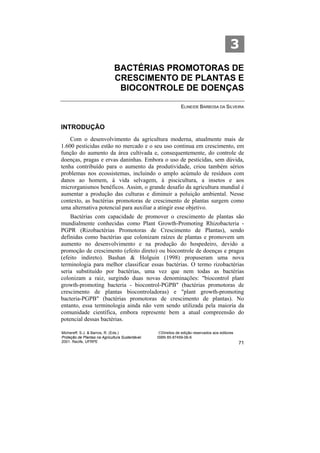 3
                              BACTÉRIAS PROMOTORAS DE
                              CRESCIMENTO DE PLANTAS E
                               BIOCONTROLE DE DOENÇAS

                                                               ELINEIDE BARBOSA DA SILVEIRA



INTRODUÇÃO
    Com o desenvolvimento da agricultura moderna, atualmente mais de
1.600 pesticidas estão no mercado e o seu uso continua em crescimento, em
função do aumento da área cultivada e, consequentemente, do controle de
doenças, pragas e ervas daninhas. Embora o uso de pesticidas, sem dúvida,
tenha contribuído para o aumento da produtividade, criou também sérios
problemas nos ecossistemas, incluindo o amplo acúmulo de resíduos com
danos ao homem, à vida selvagem, à piscicultura, a insetos e aos
microrganismos benéficos. Assim, o grande desafio da agricultura mundial é
aumentar a produção das culturas e diminuir a poluição ambiental. Nesse
contexto, as bactérias promotoras de crescimento de plantas surgem como
uma alternativa potencial para auxiliar a atingir esse objetivo.
    Bactérias com capacidade de promover o crescimento de plantas são
mundialmente conhecidas como Plant Growth-Promoting Rhizobacteria -
PGPR (Rizobactérias Promotoras de Crescimento de Plantas), sendo
definidas como bactérias que colonizam raízes de plantas e promovem um
aumento no desenvolvimento e na produção do hospedeiro, devido a
promoção de crescimento (efeito direto) ou biocontrole de doenças e pragas
(efeito indireto). Bashan & Holguin (1998) propuseram uma nova
terminologia para melhor classificar essas bactérias. O termo rizobactérias
seria substituído por bactérias, uma vez que nem todas as bactérias
colonizam a raiz, surgindo duas novas denominações: "biocontrol plant
growth-promoting bacteria - biocontrol-PGPB" (bactérias promotoras de
crescimento de plantas biocontroladoras) e "plant growth-promoting
bacteria-PGPB" (bactérias promotoras de crescimento de plantas). No
entanto, essa terminologia ainda não vem sendo utilizada pela maioria da
comunidade científica, embora represente bem a atual compreensão do
potencial dessas bactérias.

Michereff, S.J. & Barros, R. (Eds.)                ©Direitos de edição reservados aos editores
Proteção de Plantas na Agricultura Sustentável.   ISBN 85-87459-06-6
2001. Recife, UFRPE                                                                              71
 