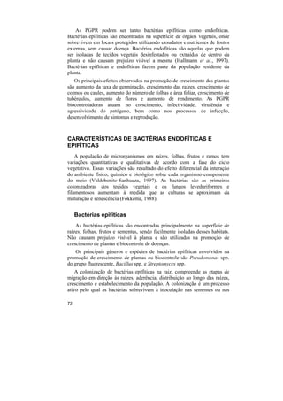 As PGPR podem ser tanto bactérias epifíticas como endofíticas.
Bactérias epifíticas são encontradas na superfície de órgãos vegetais, onde
sobrevivem em locais protegidos utilizando exsudatos e nutrientes de fontes
externas, sem causar doença. Bactérias endofíticas são aquelas que podem
ser isoladas de tecidos vegetais desinfestados ou extraídas de dentro da
planta e não causam prejuízo visível a mesma (Hallmann et al., 1997).
Bactérias epifíticas e endofíticas fazem parte da população residente da
planta.
   Os principais efeitos observados na promoção de crescimento das plantas
são aumento da taxa de germinação, crescimento das raízes, crescimento de
colmos ou caules, aumento do número de folhas e área foliar, crescimento de
tubérculos, aumento de flores e aumento de rendimento. As PGPR
biocontroladoras atuam no crescimento, infectividade, virulência e
agressividade do patógeno, bem como nos processos de infecção,
desenvolvimento de sintomas e reprodução.



CARACTERÍSTICAS DE BACTÉRIAS ENDOFÍTICAS E
EPIFÍTICAS
    A população de microrganismos em raízes, folhas, frutos e ramos tem
variações quantitativas e qualitativas de acordo com a fase do ciclo
vegetativo. Essas variações são resultado do efeito diferencial da interação
do ambiente físico, químico e biológico sobre cada organismo componente
do meio (Valdebenito-Sanhueza, 1997). As bactérias são as primeiras
colonizadoras dos tecidos vegetais e os fungos leveduriformes e
filamentosos aumentam à medida que as culturas se aproximam da
maturação e senescência (Fokkema, 1988).


     Bactérias epifíticas
    As bactérias epifíticas são encontradas principalmente na superfície de
raízes, folhas, frutos e sementes, sendo facilmente isoladas desses habitats.
Não causam prejuízo visível à planta e são utilizadas na promoção de
crescimento de plantas e biocontrole de doenças.
    Os principais gêneros e espécies de bactérias epifíticas envolvidos na
promoção de crescimento de plantas ou biocontrole são Pseudomonas spp.
do grupo fluorescente, Bacillus spp. e Streptomyces spp.
    A colonização de bactérias epifíticas na raiz, compreende as etapas de
migração em direção às raízes, aderência, distribuição ao longo das raízes,
crescimento e estabelecimento da população. A colonização é um processo
ativo pelo qual as bactérias sobrevivem à inoculação nas sementes ou nas

72
 