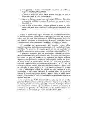 2. Homogeneizar os tecidos com triturador em 10 mL de sulfato de
       magnésio 0,1 M (MgSO4) (pH 6,5);
    3. A partir da suspensão assim obtida, efetuar diluições em série, e
       plaquear alíquotas de 20 µl em meio KMB;
    4. Incubar as placas em temperatura ambiente por 48 horas e determinar
       o número de unidades formadoras de colônias por grama de tecido
       fresco (ufc/g);
    5. Para o teste de esterilidade, plaquear pedaços de raízes e caules
       esterilizados, bem como alíquotas da última água de lavagem em meio
       KMB.


    O meio de cultura utilizado para isolamento está relacionado à finalidade
do trabalho e pode ter efeito diferencial na população obtida. Os meios de
cultura mais utilizados para isolamento de bactérias epifíticas e endofíticas
são: TSA para isolamento de bactérias totais; KMB para bactérias do gênero
Pseudomonas do grupo fluorescente e; BDA para as espécies de Bacillus.
   As condições de armazenamento das amostras podem afetar
quantitativamente e qualitativamente as estimativas da população epifítica e
endofítica. As amostras, de maneira geral, devem ser incubadas em
condições ambientais ou em temperatura controlada, em torno de 25 ± 3 °C.
    A população microbiana pode ser estimada pela contagem de colônias
crescidas na superfície do meio de cultura, após considerar o fator diluição, e
relacionada ao peso ou superfície de segmentos dos órgãos vegetais,
expressando-se em número de unidades formadoras de colônias por grama
de tecido ou cm2 da amostra (ufc/g ou ufc/ cm2). Em geral, a média da
densidade populacional de bactérias endofíticas varia de 1 x 103 e 1 x 105
ufc/g de tecido, com maiores densidades observadas nas raízes e decrescendo
do caule para as folhas (Lamb et al., 1996; Quadt-Hallmann & Kloepper,
1996). A identificação poderá ser baseada em um conjunto de testes
bioquímicos e nutricionais realizados de maneira usual, ou através de
sistemas de identificação como o Biolog® (Bochner, 1989) ou ácidos graxos
(Sasser, 1990). Em geral, espécies Gram-negativas predominam em relação
as Gram positivas.
   No isolamento de PGPR biocontroladoras, estas devem ser isoladas
preferencialmente de locais onde: a) o patógeno é incapaz de se estabelecer
ou, se está presente não causa doença; b) o potencial do patógeno diminui
com monocultura contínua; c) o hospedeiro e parasita são nativos; d)
suspeita-se da presença de antagonistas e; e) preferencialmente do
hospedeiro e no ambiente em que vai ser utilizado (Bettiol, 1991).




                                                                            77
 
