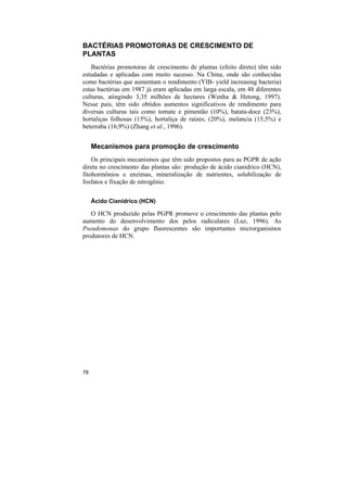 BACTÉRIAS PROMOTORAS DE CRESCIMENTO DE
PLANTAS
   Bactérias promotoras de crescimento de plantas (efeito direto) têm sido
estudadas e aplicadas com muito sucesso. Na China, onde são conhecidas
como bactérias que aumentam o rendimento (YIB- yield increasing bacteria)
estas bactérias em 1987 já eram aplicadas em larga escala, em 48 diferentes
culturas, atingindo 3,35 milhões de hectares (Wenha & Hetong, 1997).
Nesse pais, têm sido obtidos aumentos significativos de rendimento para
diversas culturas tais como tomate e pimentão (10%), batata-doce (23%),
hortaliças folhosas (15%), hortaliça de raízes, (20%), melancia (15,5%) e
beterraba (16,9%) (Zhang et al., 1996).


     Mecanismos para promoção de crescimento
    Os principais mecanismos que têm sido propostos para as PGPR de ação
direta no crescimento das plantas são: produção de ácido cianídrico (HCN),
fitohormônios e enzimas, mineralização de nutrientes, solubilização de
fosfatos e fixação de nitrogênio.

     Ácido Cianídrico (HCN)

   O HCN produzido pelas PGPR promove o crescimento das plantas pelo
aumento do desenvolvimento dos pelos radiculares (Luz, 1996). As
Pseudomonas do grupo fluorescentes são importantes microrganismos
produtores de HCN.




78
 