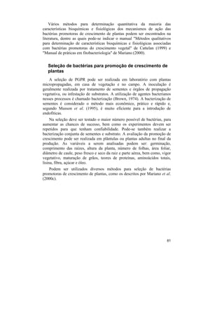 Vários métodos para determinação quantitativa da maioria das
características bioquímicas e fisiológicas dos mecanismos de ação das
bactérias promotoras de crescimento de plantas podem ser encontrados na
literatura, dentre as quais pode-se indicar o manual "Métodos qualitativos
para determinação de características bioquímicas e fisiológicas associadas
com bactérias promotoras do crescimento vegetal" de Cattelan (1999) e
"Manual de práticas em fitobacteriologia" de Mariano (2000).


   Seleção de bactérias para promoção de crescimento de
   plantas
    A seleção de PGPR pode ser realizada em laboratório com plantas
micropropagadas, em casa de vegetação e no campo. A inoculação é
geralmente realizada por tratamento de sementes e órgãos de propagação
vegetativa, ou infestação de substratos. A utilização de agentes bacterianos
nesses processos é chamado bacterização (Brown, 1974). A bacterização de
sementes é considerado o método mais econômico, prático e rápido e,
segundo Musson et al. (1995), é muito eficiente para a introdução de
endofíticas.
     Na seleção deve ser testado o maior número possível de bactérias, para
aumentar as chances de sucesso, bem como os experimentos devem ser
repetidos para que tenham confiabilidade. Pode-se também realizar a
bacterização conjunta de sementes e substrato. A avaliação da promoção de
crescimento pode ser realizada em plântulas ou plantas adultas no final da
produção. As variáveis a serem analisadas podem ser: germinação,
comprimento das raízes, altura da planta, número de folhas, área foliar,
diâmetro de caule, peso fresco e seco da raiz e parte aérea, bem como, vigor
vegetativo, maturação de grãos, teores de proteínas, aminoácidos totais,
lisina, fibra, açúcar e óleo.
   Podem ser utilizados diversos métodos para seleção de bactérias
promotoras de crescimento de plantas, como os descritos por Mariano et al.
(2000c).




                                                                         81
 