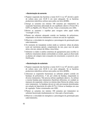 • Bacterização da semente

 1.Preparar suspensão das bactérias a testar (0,52 A ou 108 ufc/ml) a partir
   de cultura pura com 24-48 h em meio adequado. Se as bactérias
   produzirem sideróforos utilizar meio pobre em ferro (KMB);
 2.Imergir as sementes (no mínimo 100 sementes por tratamento) na
   suspensão bacteriana adicionada de um espalhante adesivo (Tween 80 a
   0,05% ou MgSO4 a 0,1 M) por 30 min. Tratar a testemunha com ADE;
 3.Retirar as sementes e espalhar para secagem sobre papel toalha
   “overnight’ (12 h);
 4.Plantar em substrato adequado contido em bandejas de poliestireno,
   etiquetando os diversos tratamentos e colocar em casa de vegetação;
 5.Observar a velocidade de emergência e porcentagem de germinação para
   cada tratamento;
 6.No momento do transplante avaliar ainda as variáveis: altura da planta
   (colo até meristema apical), comprimento da raiz, peso seco da parte
   aérea e da raiz, número de folhas e área foliar;
 7.Submeter os dados à análise estatística de agrupamento para escolher os
   melhores tratamentos dando continuidade ao estudo, agora já observando
   as plantas até estágios mais avançados de crescimento, se possível, até a
   frutificação.


     • Bacterização do substrato

 1.Preparar suspensão das bactérias a testar (0,52 A ou 108 ufc/ml) a partir
   de cultura pura com 24-48 h em meio adequado. Se as bactérias
   produzirem sideróforos utilizar meio pobre em ferro (KMB);
 2.Adicionar as suspensões bacterianas ao substrato próprio contido em
   bandejas de poliestireno, 5 mL por célula da bandeja, etiquetando os
   diversos tratamentos. Não precisa utilizar espalhante adesivo. Ao utilizar
   a mesma bandeja para tratamentos (bactérias) diferentes, ter cuidado no
   manuseio da suspensão e deixar no mínimo duas fileiras de células vazias
   entre tratamentos. As bandejas devem ter sido previamente desinfestadas
   em solução de hipoclorito de sódio (0,7%). Colocar as bandejas em casa
   de vegetação. Tratar a testemunha com ADE;
 3.Plantar as sementes (no mínimo 100 sementes por tratamento) no
   substrato bacterizado imediatamente ou 3 dias após a bacterização;
 4.Observar a velocidade de emergência e porcentagem de germinação para
   cada tratamento;


82
 