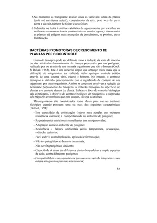5.No momento do transplante avaliar ainda as variáveis: altura da planta
   (colo até meristema apical), comprimento da raiz, peso seco da parte
   aérea e da raiz, número de folhas e área foliar;
 6.Submeter os dados à análise estatística de agrupamento para escolher os
   melhores tratamentos dando continuidade ao estudo, agora já observando
   as plantas até estágios mais avançados de crescimento, se possível, até a
   frutificação.



BACTÉRIAS PROMOTORAS DE CRESCIMENTO DE
PLANTAS POR BIOCONTROLE
    Controle biológico pode ser definido como a redução da soma de inóculo
ou das atividades determinantes da doença provocada por um patógeno,
realizada por ou através de um ou mais organismos que não o homem (Cook
& Baker, 1983). Este é um conceito amplo que abrange muito mais que a
utilização de antagonistas, na realidade inclui qualquer controle obtido
através de uma sistema vivo, exceto o homem. No entanto, o controle
biológico é utilizado principalmente com o significado de controle de um
organismo por outro organismo. Ambos os conceitos envolvem a redução da
densidade populacional do patógeno, a proteção biológica da superfície de
plantas e o controle dentro da planta. Embora o foco do controle biológico
seja o patógeno, o objetivo do controle biológico de patógenos é a supressão
dos prejuízos econômicos que eles causam, ou seja da doença.
   Microrganismos são considerados como ideais para uso no controle
biológico quando possuem uma ou mais das seguintes características
(Bettiol, 1991):
   - Boa capacidade de colonização (exceto para aqueles que induzem
     resistência sistêmica) e competitividade no ambiente do patógeno;
   - Requerimentos nutricionais semelhantes aos patógenos-alvo;
   - Adaptação ao meio ambiente do patógeno;
   - Resistência a fatores ambientais como temperatura, dessecação,
     radiação, químicos;
   - Fácil cultivo ou multiplicação, aplicação e formulação;
   - Não ser patogênico ao homem ou animais;
   - Não ser fitopatogênico virulento;
   - Capacidade de atuar em diferentes plantas hospedeiras e amplo espectro
     de ação, contra diferentes patógenos;
   - Compatibilidade com agrotóxicos para uso em controle integrado e com
     outros antagonistas para uso em misturas;

                                                                         83
 