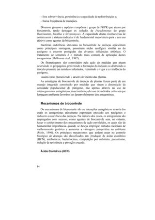 - Boa sobrevivência, persistência e capacidade de redistribuição e;
     - Baixa freqüência de mutações.

   Diversos gêneros e espécies compõem o grupo de PGPR que atuam por
biocontrole, tendo destaque os isolados de Pseudomonas do grupo
fluorescente, Bacillus e Streptomyces. A capacidade destas rizobactérias de
colonizarem o sistema radicular é de fundamental importância para o seu uso
efetivo como agentes de biocontrole.
    Bactérias endofíticas utilizadas no biocontrole de doenças apresentam
como principais vantagens, possuírem nicho ecológico similar ao do
patógeno e estarem protegidas das diversas influências abióticas. O
tratamento de sementes é o método mais comum de aplicação destes
antagonistas (Hallmann et al., 1997).
   Os fitopatógenos são controlados pela ação de medidas que atuam
destruindo os propágulos, prevenindo a formação do inóculo ou destruindo o
inóculo presente em resíduos infestados, reduzindo o vigor e a virulência do
patógeno,
     assim como promovendo o desenvolvimento das plantas.
   As estratégias de biocontrole de doenças de plantas fazem parte de um
manejo integrado constituído por medidas que visam a diminuição da
densidade populacional do patógeno, não apenas através do uso de
microrganismos antagônicos, mas também pelo uso de métodos culturais que
forneçam ambiente favorável ao desenvolvimento dos antagonistas.


     Mecanismos de biocontrole
   Os mecanismos de biocontrole são as interações antagônicas através das
quais os antagonistas ativamente expressam oposição aos patógenos e
reduzem a ocorrência das doenças. Na maioria dos casos, os antagonistas são
empregados com sucesso, como agentes de biocontrole sem, no entanto,
haver o conhecimento dos mecanismos de ação envolvidos, os quais são de
fundamental importância, quando se deseja empregar métodos racionais de
melhoramento genético e aumentar a vantagem competitiva no ambiente
(Melo, 1996). Os principais mecanismos que podem atuar no controle
biológico de doenças são classificados em: produção de ácido cianídrico
(HCN), antibióticos, bacteriocinas, competição por substrato, parasitismo,
indução de resistência e proteção cruzada.

     Ácido Cianídrico (HCN)




84
 