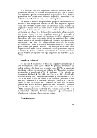 É a interação entre dois organismos, onde um parasita o outro. O
parasitismo baseia-se em enzimas líticas produzidas pela espécie parasita,
que degradam a parede celular dos fungos fitopatogênicos (Luz, 1996). O
parasitismo pode ocorrer sobre estruturas vegetativas, reprodutivas e de
sobrevivência, reduzindo a infecção e o inóculo do patógeno.
    Em fungos é chamado micoparasitismo, que pode ser necrotrófico ou
biotrófico. Um micoparasita necrotrófico mata seu hospedeiro, algumas
vezes sem infectá-lo, atuando através de substâncias tóxicas, enzimas que
degradam a parede celular ou outros efeitos e então utiliza os nutrientes
liberados pela hifa morta. Um micoparasita biotrófico obtém seus nutrientes
diretamente das células vivas do fungo hospedeiro, tanto pelo crescimento
em contato íntimo com esse hospedeiro quanto pela penetração e
crescimento dentro deste hospedeiro. Portanto, os biotróficos afetam pouco o
hospedeiro, pelo menos nos estágios iniciais de parasitismo. Isto explica
porque a maioria dos exemplos de biocontrole envolvem o micoparasitismo
necrotrófico. As fases do micoparasitismo envolvem localização,
reconhecimento, contato, penetração e aquisição de nutrientes. A penetração
pode ocorrer por pressão mecânica e/ou produção de enzimas líticas
degradadoras de parede celular. Enterobacter cloacae, por exemplo, degrada
o micélio de Pythium e enzimas quitinolíticas de Serracia marcescens
podem também desempenhar um papel importante na bioproteção (Luz,
1996).

   Indução de resistência

    É a ativação de mecanismos de defesa no hospedeiro após exposição a
um microrganismo como agente indutor. Os principais mecanismos de
defesa exibidos pela planta após o contato com a PGPR e a indução da
resistência sistêmica são aumento da produção de PR proteínas (proteínas
relacionadas a patogênese) (Zdor & Anderson, 1992), acúmulo de
fitoalexinas (Hoffland & Bik, 1993; van Peer et al., 1991), lignificação
(Hoffland & Bik, 1993) e estímulo da atividade da peroxidase (Wei et al.,
1992). Os sinais podem ser etileno, ácido jasmínico, jasminatos e seus
derivados, ácido salicílico, salicilatos e análogos. Esta ativação ocorre não
apenas no sítio de indução mas à distância, de forma mais ou menos
generalizada. Certas bactérias promovem uma resistência             sistêmica
generalizada, ou seja, proteção múltipla contra vários patógenos (Romeiro,
1999), como Pseudomonas putida 89B-27 e Serratia marcescens 90-166 x
Colletotrichum orbiculare, Fusarium oxysporum f.sp. cucumerinum e
Pseudomonas syringae pv. lachrymans em pepino.

   Proteção cruzada


                                                                          87
 