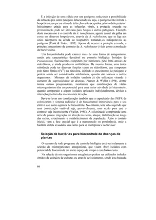É a infecção de uma célula por um patógeno, reduzindo a possibilidade
da infecção por outro patógeno relacionado ou seja, o patógeno não infecta o
hospedeiro porque os sítios de infecção estão ocupados pelo isolado protetor.
Inicialmente criada para as infecções virais, a proteção cruzada ou
premunização pode ser utilizada para fungos e outros patógenos. Exemplo
deste mecanismo é o controle da A. tumefaciens, agente causal da galha em
coroa em diversos hospedeiros, através da A. radiobacter, que se liga aos
sítios receptores na célula do hospedeiro tornando-os indisponíveis ao
patógeno (Cook & Baker, 1983). Apesar de ocorrer a proteção cruzada, o
principal mecanismo de controle da A. radiobacter é tido como a produção
da bacteriocina.
    Um biocontrolador pode exercer mais de uma forma de antagonismo,
sendo esta característica desejável no controle biológico. Isolados de
Pseudomonas fluorescentes competem por nutrientes, pelo ferro através de
sideróforos, e ainda produzem antibióticos. Da mesma forma, uma única
substância pode ter diversas funções como os sideróforos, que competem
pelo ferro férrico (Fe+3) na rizosfera, inibindo o crescimento do patógeno e
podem ainda ser considerados antibióticos, quando são tóxicos a outros
organismos. Misturas de isolados também já são utilizadas visando o
aumento da supressividade de doenças. Pierson & Weller (1994), dentre
tantos outros pesquisadores, mostraram que combinações de várias
microrganismos têm um potencial para uma maior atividade de biocontrole,
quando comparado a alguns isolados aplicados individualmente, devido a
interação positiva dos mecanismos de ação.
    Deve-se levar em consideração também que a capacidade das PGPR de
colonizarem o sistema radicular é de fundamental importância para o seu
efetivo uso como agentes de biocontrole. No entanto, tem sido sugerido que
uma colonização variável seja, provavelmente, uma razão para que o
controle seja inconsistente (Weller, 1988). A colonização compreende uma
série de passos: migração em direção às raízes, ataque, distribuição ao longo
das raízes, crescimento e estabelecimento da população. Após o contato
inicial, vem a fase crucial que é a manutenção ou persistência, onde a
bactéria utiliza exsudatos das raízes para se multiplicar e sobreviver.


     Seleção de bactérias para biocontrole de doenças de
     plantas
    O sucesso de todo programa de controle biológico está no isolamento e
seleção de microrganismos antagonistas, que visam obter isolados com
potencial de biocontrole em curto espaço de tempo e com baixo custo.
    Na seleção de microrganismos antagônicos podem ser utilizados isolados
obtidos de coleções de culturas ou através de isolamento, sendo esta baseada

88
 