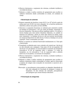 6.Observar diariamente o surgimento dos sintomas, avaliando incidência e
  severidade da doença;
7.Submeter os dados à análise estatística de agrupamento para escolher os
  melhores tratamentos dando continuidade ao estudo, em condições de
  campo.


     • Bacterização do substrato

1.Preparar suspensão das bactérias a testar (0,52 A ou 108 ufc/ml) a partir de
  cultura pura com 24-48 h em meio adequado. Se as bactérias produzirem
  sideróforos utilizar meio pobre em ferro (KMB);
2.Adicionar as suspensões bacterianas ao substrato para sementeira contido
  em bandejas de poliestireno, 5 mL por célula da bandeja, etiquetando os
  diversos tratamentos. Não precisa utilizar espalhante adesivo. Ao utilizar a
  mesma bandeja para trata mentos (bactérias) diferentes, ter cuidado no
  manuseio da suspensão e deixar no mínio duas fileiras de células vazias
  entre tratamentos. As bandejas devem ter sido previamente desinfestadas
  em solução de hipoclorito de sódio (0,7%). Colocar as bandejas em casa de
  vegetação. Tratar a testemunha com ADE;
3.Plantar as sementes no substrato bacterizado imediatamente ou 3 dias após
  a bacterização;
4.Transplantar as plântulas para vasos contendo solo natural que: i)já deverá
  ter sido infestado com o patógeno 3 dias antes (10 mL da suspensão 108
  ufc/ml por cova de plantio); ii) será inoculado no momento do transplantio
  colocando-se 10 mL de suspensão sobre o substrato, 2 h antes do
  transplante, ou; iii) colocando-se 5 mL de suspensão sobre a plântula
  dentro da cova de plantio, no momento do transplante;
5.Observar diariamente o surgimento dos sintomas, avaliando incidência e
  severidade da doença;
6.Submeter os dados à análise estatística de agrupamento para escolher os
  melhores tratamentos dando continuidade ao estudo, agora já observando
  as plantas até estágios mais avançados de crescimento, se possível, até a
  frutificação.

Observação: os procedimentos acima poderão ser adaptados dependendo do
            tipo mais adequado de inoculação do patógeno e manejo do
            hospedeiro. Os dois métodos são utilizados, principalmente
            para patógenos que causam doenças radiculares.


     • Pulverização do antagonista



90
 