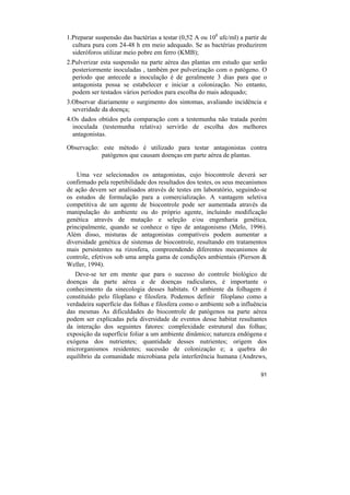 1.Preparar suspensão das bactérias a testar (0,52 A ou 108 ufc/ml) a partir de
  cultura pura com 24-48 h em meio adequado. Se as bactérias produzirem
  sideróforos utilizar meio pobre em ferro (KMB);
2.Pulverizar esta suspensão na parte aérea das plantas em estudo que serão
  posteriormente inoculadas , também por pulverização com o patógeno. O
  período que antecede a inoculação é de geralmente 3 dias para que o
  antagonista possa se estabelecer e iniciar a colonização. No entanto,
  podem ser testados vários períodos para escolha do mais adequado;
3.Observar diariamente o surgimento dos sintomas, avaliando incidência e
  severidade da doença;
4.Os dados obtidos pela comparação com a testemunha não tratada porém
  inoculada (testemunha relativa) servirão de escolha dos melhores
  antagonistas.

Observação: este método é utilizado para testar antagonistas contra
            patógenos que causam doenças em parte aérea de plantas.


    Uma vez selecionados os antagonistas, cujo biocontrole deverá ser
confirmado pela repetibilidade dos resultados dos testes, os seus mecanismos
de ação devem ser analisados através de testes em laboratório, seguindo-se
os estudos de formulação para a comercialização. A vantagem seletiva
competitiva de um agente de biocontrole pode ser aumentada através da
manipulação do ambiente ou do próprio agente, incluindo modificação
genética através de mutação e seleção e/ou engenharia genética,
principalmente, quando se conhece o tipo de antagonismo (Melo, 1996).
Além disso, misturas de antagonistas compatíveis podem aumentar a
diversidade genética de sistemas de biocontrole, resultando em tratamentos
mais persistentes na rizosfera, compreendendo diferentes mecanismos de
controle, efetivos sob uma ampla gama de condições ambientais (Pierson &
Weller, 1994).
   Deve-se ter em mente que para o sucesso do controle biológico de
doenças da parte aérea e de doenças radiculares, é importante o
conhecimento da sinecologia desses habitats. O ambiente da folhagem é
constituído pelo filoplano e filosfera. Podemos definir filoplano como a
verdadeira superfície das folhas e filosfera como o ambiente sob a influência
das mesmas As dificuldades do biocontrole de patógenos na parte aérea
podem ser explicadas pela diversidade de eventos desse habitat resultantes
da interação dos seguintes fatores: complexidade estrutural das folhas;
exposição da superfície foliar a um ambiente dinâmico; natureza endógena e
exógena dos nutrientes; quantidade desses nutrientes; origem dos
microrganismos residentes; sucessão de colonização e; a quebra do
equilíbrio da comunidade microbiana pela interferência humana (Andrews,

                                                                           91
 