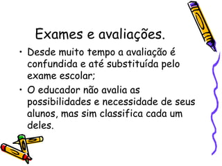 Exames e avaliações. Desde muito tempo a avaliação é confundida e até substituída pelo exame escolar; O educador não avalia as possibilidades e necessidade de seus alunos, mas sim classifica cada um deles. 