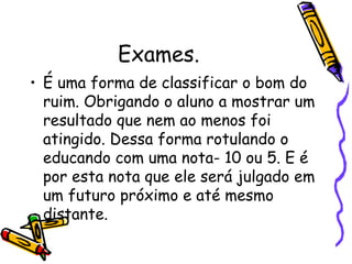 Exames. É uma forma de classificar o bom do ruim. Obrigando o aluno a mostrar um resultado que nem ao menos foi atingido. Dessa forma rotulando o educando com uma nota- 10 ou 5. E é por esta nota que ele será julgado em um futuro próximo e até mesmo distante. 