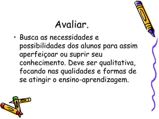 Avaliar. Busca as necessidades e possibilidades dos alunos para assim aperfeiçoar ou suprir seu conhecimento. Deve ser qualitativa, focando nas qualidades e formas de se atingir o ensino-aprendizagem. 