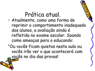 Prática atual. Atualmente, como uma forma de reprimir o comportamento inadequado dos alunos, a avaliação ainda é refletida no exame escolar. Soando como ameaças para o educando: “ Ou vocês ficam quietos nesta aula ou vocês irão ver o que acontecerá com vocês no dia das provas!  
