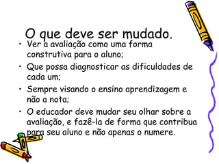O que deve ser mudado. Ver a avaliação como uma forma construtiva para o aluno; Que possa diagnosticar as dificuldades de cada um; Sempre visando o ensino aprendizagem e não a nota; O educador deve mudar seu olhar sobre a avaliação, e fazê-la de forma que contribua para seu aluno e não apenas o numere.  