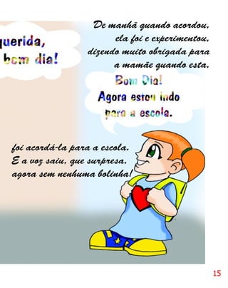 De manhã quando acordou,
                       ela foi e experimentou,
                 dizendo muito obrigada para
                       a mamãe quando esta,




foi acordá-la para a escola.
E a voz saiu, que surpresa,
agora sem nenhuma bolinha!




                                                 15
 