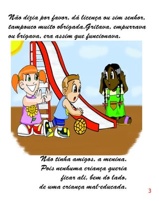 Não dizia por favor, dá licença ou sim senhor,
tampouco muito obrigada.Gritava, empurrava
ou brigava, era assim que funcionava.




          Não tinha amigos, a menina.
          Pois nenhuma criança queria
                ficar ali, bem do lado,
          de uma criança mal-educada.
                                                 3
 