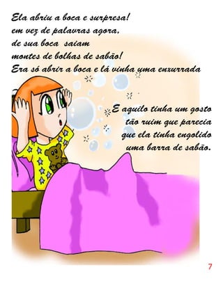 Ela abriu a boca e surpresa!
em vez de palavras agora,
de sua boca saiam
montes de bolhas de sabão!
Era só abrir a boca e lá vinha uma enxurrada


                       E aquilo tinha um gosto
                          tão ruim que parecia
                         que ela tinha engolido
                          uma barra de sabão.




                                               7
 
