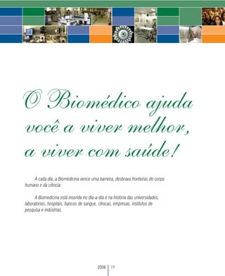 O Biomédico ajuda
você a viver melhor,
a viver com saúde!
     A cada dia, a Biomedicina vence uma barreira, desbrava fronteiras do corpo
 humano e da ciência.

       A Biomedicina está inserida no dia-a-dia e na história das universidades,
 laboratórios, hospitais, bancos de sangue, clínicas, empresas, institutos de
 pesquisa e indústrias.




                                           2008    11
 