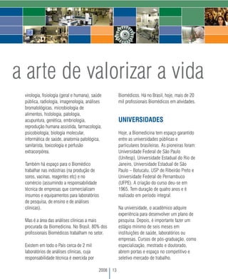 a arte de valorizar a vida
 virologia, fisiologia (geral e humana), saúde          Biomédicos. Há no Brasil, hoje, mais de 20
 pública, radiologia, imagenologia, análises            mil profissionais Biomédicos em atividades.
 bromatológicas, microbiologia de
 alimentos, histologia, patologia,
 acupuntura, genética, embriologia,                     UNIVERSIDADES
 reprodução humana assistida, farmacologia,
 psicobiologia, biologia molecular,                     Hoje, a Biomedicina tem espaço garantido
 informática de saúde, anatomia patológica,             entre as universidades públicas e
 sanitarista, toxicologia e perfusão                    particulares brasileiras. As pioneiras foram:
 extracorpórea.                                         Universidade Federal de São Paulo
                                                        (Unifesp), Universidade Estadual do Rio de
 Também há espaço para o Biomédico                      Janeiro, Universidade Estadual de São
 trabalhar nas indústrias (na produção de               Paulo – Botucatu, USP de Ribeirão Preto e
 soros, vacinas, reagentes etc) e no                    Universidade Federal de Pernambuco
 comércio (assumindo a responsabilidade                 (UFPE). A criação do curso deu-se em
 técnica de empresas que comercializam                  1965. Tem duração de quatro anos e é
 insumos e equipamentos para laboratórios               realizado em período integral.
 de pesquisa, de ensino e de análises
 clínicas).                                             Na universidade, o acadêmico adquire
                                                        experiência para desenvolver um plano de
 Mas é a área das análises clínicas a mais              pesquisa. Depois, é importante fazer um
 procurada da Biomedicina. No Brasil, 80% dos           estágio mínimo de seis meses em
 profissionais Biomédicos trabalham no setor.           instituições de saúde, laboratórios ou
                                                        empresas. Cursos de pós-graduação, como
 Existem em todo o País cerca de 2 mil                  especialização, mestrado e doutorado,
 laboratórios de análises clínicas, cuja                abrem portas e espaço no competitivo e
 responsabilidade técnica é exercida por                seletivo mercado de trabalho.

                                            2008   13
 