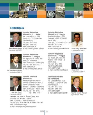 ENDEREÇOS
                         Conselho Regional de                       Conselho Regional de
                         Biomedicina – 1.ª Região                   Biomedicina – 2ª Região
                         Av. Lacerda Franco, 1073                   Rua Gervásio Pires, 1075
                         Cambuci – CEP 01536-000                    Soledade – CEP 50050-070
                         São Paulo (SP)                             Recife (PE)
                         Tel.: (11) 3347-5555                       Tels.: (81) 3231-1080/3221-1245
                         Fax: (11) 3209-4493                        Fax: (81) 3221-1080
                         www.crbm1.com.br                           www.crbm2.com.br
   Marco Antonio Abrahão e-mail: crbm1@crbm1.com.br                 e-mail: crbm2@hotlink.com.br    Luís de França Ribeiro Neto
   é presidente do CRBM-1                                                                               é presidente do CRBM-2

                              Conselho Regional de                  Conselho Regional de
                              Biomedicina – 3ª Região               Biomedicina – 4ª Região
                              Av. República do Líbano, 2341         Av. Nazaré, 541, sala 309
                              sala 301, setor Oeste                 Nazaré – CEP 66035-170
                              CEP 74115-030 – Goiânia (GO)          Belém (PA)
                              Tel./Fax.: (62) 3215-1512             Tel.: (91) 3212-2468
                              www.crbm3.org.br                      Fax (91) 3212-3933
                              e-mail: crbm3@terra.com.br            www.crbm4.org.br
Luiz André Tavares da Silva                                         e-mail: crbm4@crbm4.org.br          Ricardo Ishak
   é presidente do CRBM-3                                                                               é presidente do CRBM-4


                              Conselho Federal de                   Associação Brasileira
                              Biomedicina                           de Biomedicina
                              Representação em Brasília:            Av. Lacerda Franco, 1073
                              SRTVN - Quadra 701 - Conj. C          Cambuci – CEP 01536-000
                              Centro Empresarial Norte              São Paulo (SP)
                              Bloco B - Sala 424 – Asa Norte        Tel.: (11) 3347-5555
                              CEP 70710-200 – Brasília (DF)         Fax: (11) 3209-4493
                              Tel./Fax. (61) 327-3128,              www.abbm.org.br
       Silvio José Cecchi               (61) 9968-1759              e-mail: abbm@abbm.com.br           Rafael de Menezes Padovani
    é presidente do CFBM                                                                               é presidente da ABBM
     Sede em São Paulo: R. Álvarez Cabral, 464
     9º andar, sala 901/905 – Centro
     CEP 14010-080 – Ribeirão Preto (SP)
     Tel./Fax: (16) 3636-5963/3636-5586/8118-9162
     www.cfbiomedicina.org.br
     e-mail: cfbiomedicina@netsite.com.br

                                                      2008     15
 