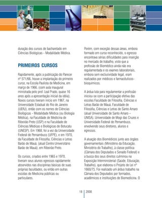 duração dos cursos de bacharelado em                Porém, com exceção dessas áreas, embora
Ciências Biológicas - Modalidade Médica.            formado em curso reconhecido, o egresso
                                                    encontrava sérias dificuldades para inserção
                                                    no mercado de trabalho, visto que a
PRIMEIROS CURSOS                                    profissão de Biomédico ainda não era
                                                    regulamentada e os exames laboratoriais,
Rapidamente, após a publicação do Parecer           embora sem exclusividade legal, eram
nº 571/66, houve a implantação do primeiro          realizados por médicos e farmacêuticos-
curso, na Escola Paulista de Medicina, em           bioquímicos.
março de 1966, (com aula inaugural
ministrada pelo prof. Leal Prado, quase 16          A árdua luta para regulamentar a profissão
anos após a apresentação inicial da idéia),         iniciou-se com a participação efetiva das
Novos cursos tiveram início em 1967, na             escolas Faculdade de Filosofia, Ciências e
Universidade Estadual do Rio de Janeiro             Letras Barão de Mauá, Faculdade de
(UERJ), então com os nomes de Ciências              Filosofia, Ciências e Letras de Santo Amaro
Biológicas - Modalidade Médica (ou Biologia         (atual Universidade de Santo Amaro –
Médica), na Faculdade de Medicina de                UNISA), Universidade de Mogi das Cruzes e
Ribeirão Preto (USP) e na Faculdade de              Universidade Federal de Pernambuco,
Ciências Médicas e Biológicas de Botucatu           envolvendo seus diretores, alunos e
(UNESP). Em 1968, foi a vez da Universidade         egressos.
Federal de Pernambuco (UFPE), e em 1970,
da Faculdade de Filosofia, Ciências e Letras        A atuação dos Biomédicos junto aos órgãos
Barão de Mauá, (atual Centro Universitário          governamentais (Ministério da Educação,
Barão de Mauá), em Ribeirão Preto.                  Ministério do Trabalho), à classe política
                                                    (Câmara dos Deputados e Senado Federal) e
Os cursos, criados entre 1965 e 1970,               a busca dos seus direitos culminou na
tiveram seus alunos egressos rapidamente            Exposição Interministerial (Saúde, Educação,
absorvidos nas disciplinas básicas de suas          Trabalho), que elaborou o Projeto de Lei nº
próprias faculdades, ou então em outras             1660/75. Foi realizado um árduo trabalho na
escolas de Medicina públicas ou                     Câmara dos Deputados por formados,
particulares.                                       acadêmicos e instituições de Biomedicina. O


                                               18    2008
 