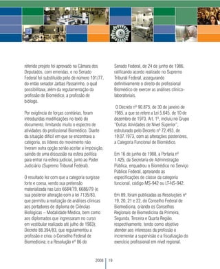 referido projeto foi aprovado na Câmara dos           Senado Federal, de 24 de junho de 1986,
Deputados, com emendas, e no Senado                   ratificando acordo realizado no Supremo
Federal foi substituído pelo de número 101/77,        Tribunal Federal, assegurando
do então senador Jarbas Passarinho, o qual            definitivamente o direito do profissional
possibilitava, além da regulamentação da              Biomédico de exercer as análises clínico-
profissão de Biomédico, a profissão de                laboratoriais.
biólogo.
                                                       O Decreto nº 90.875, de 30 de janeiro de
Por exigência de forças contrárias, foram             1985, a que se refere a Lei 5.645, de 10 de
introduzidas modificações no texto do                 dezembro de 1970. Art. 1º, incluiu no Grupo
documento, limitando muito o espectro de              “Outras Atividades de Nível Superior”,
atividades do profissional Biomédico. Diante          estruturado pelo Decreto nº 72.493, de
da situação difícil em que se encontrava a            19.07.1973, com as alterações posteriores,
categoria, os líderes do movimento não                a Categoria Funcional de Biomédico.
tiveram outra opção senão aceitar a imposição,
saindo de uma discussão na esfera política            Em 16 de junho de 1988, a Portaria nº
para entrar na esfera judicial, junto ao Poder        1.425, da Secretaria de Administração
Judiciário (Supremo Tribunal Federal).                Pública, enquadrou o Biomédico no Serviço
                                                      Público Federal, aprovando as
O resultado fez com que a categoria surgisse          especificações de classe da categoria
forte e coesa, vendo sua pretensão                    funcional, código MS-942 ou LT-NS-942.
materializada nas Leis 6684/79, 6686/79 (e
sua posterior alteração com a lei 7135/83,            Em 89, foram publicadas as Resoluções nº
que permitiu a realização de análises clínicas        19, 20, 21 e 22, do Conselho Federal de
aos portadores de diploma de Ciências                 Biomedicina, criando os Conselhos
Biológicas – Modalidade Médica, bem como              Regionais de Biomedicina da Primeira,
aos diplomados que ingressaram no curso               Segunda, Terceira e Quarta Região,
em vestibular realizado até julho de 1983);           respectivamente, tendo como objetivo
Decreto 88.394/83, que regulamentou a                 atender aos interesses da profissão e
profissão e criou o Conselho Federal de               incrementar a supervisão e a fiscalização do
Biomedicina; e a Resolução nº 86 do                   exercício profissional em nível regional.


                                          2008   19
 