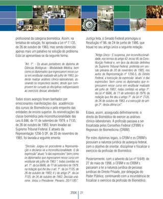 profissional da categoria biomédica. Assim, na                   Justiça feita, o Senado Federal promulgou a
tentativa de solução, foi aprovada a Lei nº 7.135,               Resolução nº 86, de 24 de junho de 1986, que
de 26 de outubro de 1983, mas sendo oferecido                    trouxe no seu artigo único a seguinte redação:
apenas mais um paliativo na solução do problema.
Esta Lei apresentava-se da seguinte forma:                              “Artigo Único - E suspensa, por inconstitucionali-
                                                                        dade, nos termos do artigo 42, inciso VII, da Cons-
       “Art. 1º. - Os atuais portadores de diploma de                   tituição Federal e, em face da decisão definitiva
       Ciências Biológicas - Modalidade Médica, bem                     do Supremo Tribunal Federal, proferida em ses-
       como os diplomados que ingressarem nesse cur-                    são plenária de 20 de novembro de 1985, nos
       so em vestibular realizado até julho de 1983, po-                autos da Representação nº 1256-5, do Direito
       derão realizar análises clínico-laboratoriais, as-               Federal, a execução da expressão ‘atuais’ e das
       sinando os respectivos laudos, desde que com-                    expressões ‘bem como os diplomados que in-
       provem ter cursado as disciplinas indispensáveis                 gressarem nesse curso em vestibular realizado
       ao exercício dessas atividades”.                                 até julho de 1983’, todas contidas no artigo 1º.
                                                                        da Lei nº 6686, de 11 de setembro de 1979, da
                                                                        redação que lhe deu o artigo 1º. da Lei nº 7135,
Todos esses avanços foram banhados por                                  de 26 de outubro de 1983, e a execução do arti-
emocionantes manifestações dos acadêmicos                               go 2º. desta última Lei”.
dos cursos de Biomedicina e pelo empenho das
entidades de ensino superior. As reivindicações da               Estava, assim, assegurado definitivamente, o
classe biomédica pela inconstitucionalidade das                  direito do Biomédico de exercer as análises
Leis 6.686, de 11 de setembro de 1979, e 7135,                   clínico-laboratoriais. A profissão passava a ser
de 26 de outubro de 1983, foram levadas ao                       fiscalizada pelos Conselhos Federal (CFBM) e
Supremo Tribunal Federal. E através da                           Regionais de Biomedicina (CRBM).
Representação 1256-5 DF, de 20 de novembro de
1985, foi lavrada a seguinte ementa:                             Por estes diplomas legais, o CFBM e os CRBM’s
                                                                 possuíam a natureza jurídica de autarquia federal,
       “Decisão: Julgou-se procedente a Representa-              com o objetivo de orientar, disciplinar e fiscalizar o
       ção e declarou-se a inconstitucionalidade: I) da          exercício da profissão de Biomédico.
       expressão” atuais “e das expressões” bem como
       os diplomados que ingressarem nesse curso em              Posteriormente, com o advento da Lei nº 9.649, de
       vestibular até julho de 1983 “, todas contidas no
                                                                 27 de maio de 1998, o CFBM e os CRBM’s
       art. 1º. da Lei 6686, de 11 de setembro de 1979,
       na redação que lhe deu o art. 1º. da Lei 7135, de
                                                                 passaram a ter a natureza jurídica de pessoas
       26 de outubro de 1983; II ) do artigo 2º. da Lei          jurídicas de Direito Privado, por delegação do
       7135, de 26 de outubro de 1983. Decisão unâ-              Poder Público, continuando com a incumbência de
       nime. Votou o Presidente. Plenário, 20/11/85”.            fiscalizar o exercício da profissão de Biomédico.


                                                 2008       21
 