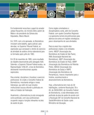 Foi fundamental nessa fase o papel do senador              Como órgãos orientadores e
Jarbas Passarinho, do ministro Délio Jardim de             disciplinadores conta, além do Conselho
Matos e do presidente da Câmara dos                        Federal, com quatro Conselhos Regionais
Deputados, Marco Maciel.                                   e já apresenta número de profissionais para
                                                           abertura de outros em regiões estratégicas
Em 1979, com a lei aprovada, os Biomédicos                 para o desempenho de suas atividades.
iniciaram outra batalha, agora judicial, para
derrubar, no Supremo Tribunal Federal, as                  Para os anais fica o registro dos
expressões que cerceavam o direito do exercício            profissionais citados e de entidades
da atividade de análise clínico-laboratorial para          como: ABESP (Associação dos
os formados após julho de 1983.                            Biomédicos do Estado de São Paulo),
                                                           ANB (Associação Nacional dos
Em 20 de novembro de 1985, como resultado                  Biomédicos), ABEP (Associação dos
do trabalho desenvolvido pelo advogado Adib                Biomédicos do Estado do Pará), ABIRP
Salomão, o Supremo Tribunal Federal acatou, na             (Associação dos Biomédicos de Ribeirão
Representação 1256-DF, a tese do Biomédico,                Preto), ABEGO (Associação dos
declarando inconstitucionais aquelas                       Biomédicos de Goiás) e ABIPE
expressões.                                                (Associação dos Biomédicos de
                                                           Pernambuco), marcos importantes para a
Para orientar, disciplinar e fiscalizar o exercício        história, reconhecimento e
profissional, foi criado o Conselho Federal de             desenvolvimento da Biomedicina.
Biomedicina, mesclando antigas e novas
lideranças, que além de suas funções                       Hoje, a Biomedicina tem mais de 30
institucionais buscou difundir a profissão em              habilitações, conforme Resoluções 78 e
todo os Estados da Federação.                              83, de 29/04/2002, do Conselho Federal
                                                           de Biomedicina, e está referendada como
Atualmente, a Biomedicina já está consagrada               profissão da área da saúde de acordo com
como profissão, com seus profissionais                     a Resolução 287 do Conselho Nacional de
ocupando cargos e funções relevantes na área               Saúde/Ministério da Saúde e pelo
da saúde do país.                                          Ministério da Educação.



                                             2008     25
 
