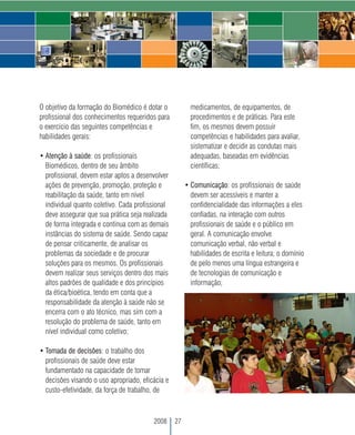 O objetivo da formação do Biomédico é dotar o            medicamentos, de equipamentos, de
profissional dos conhecimentos requeridos para           procedimentos e de práticas. Para este
o exercício das seguintes competências e                 fim, os mesmos devem possuir
habilidades gerais:                                      competências e habilidades para avaliar,
                                                         sistematizar e decidir as condutas mais
• Atenção à saúde: os profissionais                      adequadas, baseadas em evidências
  Biomédicos, dentro de seu âmbito                       científicas;
  profissional, devem estar aptos a desenvolver
  ações de prevenção, promoção, proteção e             • Comunicação: os profissionais de saúde
  reabilitação da saúde, tanto em nível                  devem ser acessíveis e manter a
  individual quanto coletivo. Cada profissional          confidencialidade das informações a eles
  deve assegurar que sua prática seja realizada          confiadas, na interação com outros
  de forma integrada e continua com as demais            profissionais de saúde e o público em
  instâncias do sistema de saúde. Sendo capaz            geral. A comunicação envolve
  de pensar criticamente, de analisar os                 comunicação verbal, não verbal e
  problemas da sociedade e de procurar                   habilidades de escrita e leitura; o domínio
  soluções para os mesmos. Os profissionais              de pelo menos uma língua estrangeira e
  devem realizar seus serviços dentro dos mais           de tecnologias de comunicação e
  altos padrões de qualidade e dos princípios            informação;
  da ética/bioética, tendo em conta que a
  responsabilidade da atenção à saúde não se
  encerra com o ato técnico, mas sim com a
  resolução do problema de saúde, tanto em
  nível individual como coletivo;

• Tomada de decisões: o trabalho dos
  profissionais de saúde deve estar
  fundamentado na capacidade de tomar
  decisões visando o uso apropriado, eficácia e
  custo-efetividade, da força de trabalho, de



                                         2008     27
 