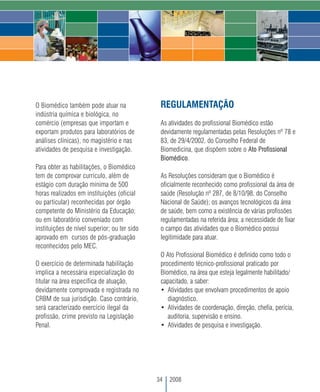 O Biomédico também pode atuar na               REGULAMENTAÇÃO
indústria química e biológica, no
comércio (empresas que importam e              As atividades do profissional Biomédico estão
exportam produtos para laboratórios de         devidamente regulamentadas pelas Resoluções nº 78 e
análises clínicas), no magistério e nas        83, de 29/4/2002, do Conselho Federal de
atividades de pesquisa e investigação.         Biomedicina, que dispõem sobre o Ato Profissional
                                               Biomédico.
Para obter as habilitações, o Biomédico
tem de comprovar currículo, além de            As Resoluções consideram que o Biomédico é
estágio com duração mínima de 500              oficialmente reconhecido como profissional da área de
horas realizados em instituições (oficial      saúde (Resolução nº 287, de 8/10/98, do Conselho
ou particular) reconhecidas por órgão          Nacional de Saúde); os avanços tecnológicos da área
competente do Ministério da Educação;          de saúde, bem como a existência de várias profissões
ou em laboratório conveniado com               regulamentadas na referida área; a necessidade de fixar
instituições de nível superior; ou ter sido    o campo das atividades que o Biomédico possui
aprovado em cursos de pós-graduação            legitimidade para atuar.
reconhecidos pelo MEC.
                                               O Ato Profissional Biomédico é definido como todo o
O exercício de determinada habilitação         procedimento técnico-profissional praticado por
implica a necessária especialização do         Biomédico, na área que esteja legalmente habilitado/
titular na área específica de atuação,         capacitado, a saber:
devidamente comprovada e registrada no         • Atividades que envolvam procedimentos de apoio
CRBM de sua jurisdição. Caso contrário,           diagnóstico.
será caracterizado exercício ilegal da         • Atividades de coordenação, direção, chefia, perícia,
profissão, crime previsto na Legislação           auditoria, supervisão e ensino.
Penal.                                         • Atividades de pesquisa e investigação.




                                              34   2008
 