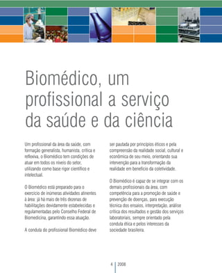 Biomédico, um
profissional a serviço
da saúde e da ciência
Um profissional da área da saúde, com        ser pautada por princípios éticos e pela
formação generalista, humanista, crítica e   compreensão da realidade social, cultural e
reflexiva, o Biomédico tem condições de      econômica de seu meio, orientando sua
atuar em todos os níveis do setor,           intervenção para a transformação da
utilizando como base rigor científico e      realidade em benefício da coletividade.
intelectual.
                                             O Biomédico é capaz de se integrar com os
O Biomédico está preparado para o            demais profissionais da área, com
exercício de inúmeras atividades atinentes   competência para a promoção de saúde e
à área: já há mais de três dezenas de        prevenção de doenças, para execução
habilitações devidamente estabelecidas e     técnica dos ensaios, interpretação, análise
regulamentadas pelo Conselho Federal de      crítica dos resultados e gestão dos serviços
Biomedicina, garantindo essa atuação.        laboratoriais, sempre orientado pela
                                             conduta ética e pelos interesses da
A conduta do profissional Biomédico deve     sociedade brasileira.




                                             4   2008
 