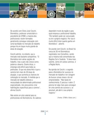 De acordo com Silvio José Cecchi,                     dependem muito da região e para
Biomédico, professor universitário e                  qual empresa o profissional trabalha.
presidente do CFBM, a maioria dos                     “Ele também pode ser concursado
profissionais recém-formados                          ou ter o próprio negócio. Por isso é
geralmente consegue colocação com                     muito difícil dizer quanto ganha um
certa facilidade no mercado de trabalho               Biomédico”, adverte.
porque há um leque muito grande de
áreas de atuação.                                     De acordo com Cecchi, no Brasil há
                                                      cerca de 20 mil Biomédicos
Cecchi admite, no entanto, que o                      registrados nos Conselhos, sendo
mercado está bastante competitivo. “O                 que a maioria está concentrada nas
Biomédico tem várias opções de                        Regiões Sul e Sudeste. “A área mais
trabalho, mas o país não cresce como                  carente, como em outras carreiras, é
poderia e deveria. Diante disso, o                    a Região Norte.
emprego está difícil para todas as
profissões. O que nos deixa feliz é que a             Na opinião de Cecchi, o segredo
carreira tem mais de 30 áreas de                      para o Biomédico ter sucesso no
atuação, o que aumenta as chances de                  mercado de trabalho é ter coragem
colocação no mercado. À medida que o                  de buscar coisas novas e de ser
mercado de trabalho detecta a                         empreendedor. “Não basta ter
necessidade de determinado profissional               conhecimento. É preciso ir além. É
especializado, nós procuramos criar                   preciso ter algo mais para conseguir
habilitações específicas para a carreira”,            ter uma carreira de sucesso e, se
afirma Cecchi.                                        possível, até abrir o seu próprio
                                                      negócio.”
Não existe um piso salarial para os
profissionais de Biomedicina. Os salários                        (Fontes: CFBM e Globo.com.)




                                          2008   41
 