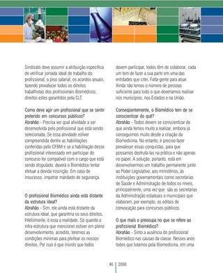 Sindicato deve assumir a atribuição específica           devem participar, todos têm de colaborar, cada
de verificar jornada ideal de trabalho do                um tem de fazer a sua parte em uma das
profissional, o piso salarial, os acordos anuais,        entidades que citei. Falta gente para atuar.
fazendo prevalecer todos os direitos                     Ainda não temos o número de pessoas
trabalhistas dos profissionais Biomédicos,               suficiente para tudo o que deveríamos realizar
direitos estes garantidos pela CLT.                      nos municípios, nos Estados e na União.

Como deve agir um profissional que se sentir             Conseqüentemente, o Biomédico tem de se
preterido em concursos públicos?                         conscientizar do quê?
Abrahão - Precisa ver qual atividade a ser               Abrahão - Todos devem se conscientizar de
desenvolvida pelo profissional que está sendo            que ainda temos muito a realizar, embora já
selecionada. Se essa atividade estiver                   conseguimos muito desde a criação da
compreendida dentre as habilitações                      Biomedicina. No entanto, é preciso fazer
conferidas pelo CFBM e se a habilitação desse            prevalecer essas conquistas, para que
profissional interessado em participar do                possamos desfrutá-las na prática e não apenas
concurso for compatível com o cargo que está             no papel. A solução, portanto, está em
sendo disputado, deverá o Biomédico tentar               desenvolvermos um trabalho permanente junto
efetuar a devida inscrição. Em caso de                   ao Poder Legislativo, aos ministérios, às
insucesso, impetrar mandado de segurança.                instituições governamentais como secretarias
                                                         de Saúde e Administração de todos os níveis,
                                                         principalmente, uma vez que são as secretarias
O profissional Biomédico ainda está distante             da Administração estaduais e municipais que
da estrutura ideal?                                      elaboram, por exemplo, os editais de
Abrahão - Sim, ele ainda está distante da                convocação para concursos públicos.
estrutura ideal, que garantiria os seus direitos.
Infelizmente, é essa a realidade. Só quando a            O que mais o preocupa no que se refere ao
infra-estrutura que mencionei estiver em pleno           profissional Biomédico?
desenvolvimento, acredito, teremos as                    Abrahão - Sinto a ausência do profissional
condições mínimas para pleitear os nossos                Biomédico nas causas da classe. Nesses anos
direitos. Por isso é que insisto que todos               todos que lutamos pela Biomedicina, em uma



                                                    46    2008
 