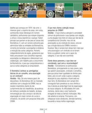 batalha que começou em 1974, não sinto o                 O que mais chama a atenção nessas
interesse geral, o espírito de corpo, nem estou          pesquisas do CRBM?
conhecendo novas lideranças em número                    Abrahão – O que chama a atenção é a ansiedade
satisfatório, profissionais que estejam dispostos        comum do profissional e suas queixas com relação
a utilizar a nossa experiência e avançar. Faltam         a uma atuação mais forte em áreas que não são de
pessoas que queiram se dar para as causas dos            competência do Conselho, mas sim de
Biomédicos. E, sem um número suficiente para             associações ou do sindicato de classe, uma vez
administrar todas as entidades da Biomedicina,           que a função básica do CRBM é orientar e
só temos de lamentar e acompanhar à distância            fiscalizar. Mas é sempre bom deixar bem claro que
a evolução das outras categorias. Portanto,              uma associação e um sindicato só se tornam
independentemente da região, gostaríamos que             fortes se puderem contar com o apoio da
todos procurassem seus conselhos regionais,              categoria, E isso não vem ocorrendo.
associações ou delegacias e oferecessem sua
colaboração, com trabalho para o crescimento             Diante desse panorama, o que deve ser
da Biomedicina, e para que conquistássemos o             considerado, qual seria a recomendação?
que as outras categorias já conquistaram.                Abrahão - Conclamamos os profissionais
                                                         Biomédicos, principalmente os mais jovens, para
O Biomédico conhece as prerrogativas                     que apóiem associações, sindicato e conselhos,
básicas de um conselho, uma associação                   para que possa haver igualdade de direitos para
ou um sindicato?                                         todos, pois só com união e apoio a categoria
Abrahão - Não. De uma maneira geral, ele                 alcançará os seus objetivos e ficará cada vez
desconhece. Os Biomédicos têm se mostrado                mais forte. Os Biomédicos nem sempre têm
satisfeitos com a atuação do CRBM, mas se                conseguido fazer prevalecer os seus direitos e
revelam insatisfeitos diante do não                      isso é devido ao ainda frágil nível de organização
cumprimento das leis trabalhistas, da ausência           da nossa categoria. As dificuldades têm sido
de melhores condições de trabalho, da baixa              inúmeras, dentre elas o corp*orativismo
remuneração por seus serviços e da falta de              arraigado de todas as demais instituições. Mas
organização em maior número de cursos e                  não adianta só reclamar. Precisamos, sim,
simpósios, de acordo com pesquisas feitas pelo           ultrapassar esses obstáculos, derrubar barreiras,
CRBM.                                                    buscando a nossa melhor organização.



                                           2008     47
 